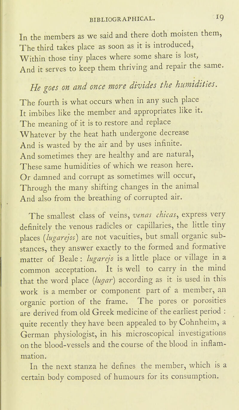 In the members as we said and there doth moisten them, The third takes place as soon as it is introduced, Within those tiny places where some share is lost, And it serves to keep them thriving and repair the same. He goes on and once more divides the humidities. The fourth is what occurs when in any such place It imbibes like the member and appropriates like it. The meaning of it is to restore and replace Whatever by the heat hath undergone decrease And is wasted by the air and by uses infinite. And sometimes they are healthy and are natural. These same humidities of which we reason here. Or damned and corrupt as sometimes will occur. Through the many shifting changes in the animal And also from the breathing of corrupted air. The smallest class of veins, venas chicas^ express very definitely the venous radicles or capillaries, the little tiny places [lugarejos) are not vacuities, but small organic sub- stances, they answer exactly to the formed and formative matter of Beale : lugarejo is a little place or village in a common acceptation. It is well to carry in the mind that the word place [lugar) according as it is used in this work is a member or component part of a member, an organic portion of the frame. The pores or porosities are derived from old Greek medicine of the earliest period : quite recently they have been appealed to by Cohnheim, a German physiologist, in his microscopical investigations on the blood-vessels and the course of the blood in inflam- mation. In the next stanza he defines the member, which is a certain body composed of humours for its consumption.
