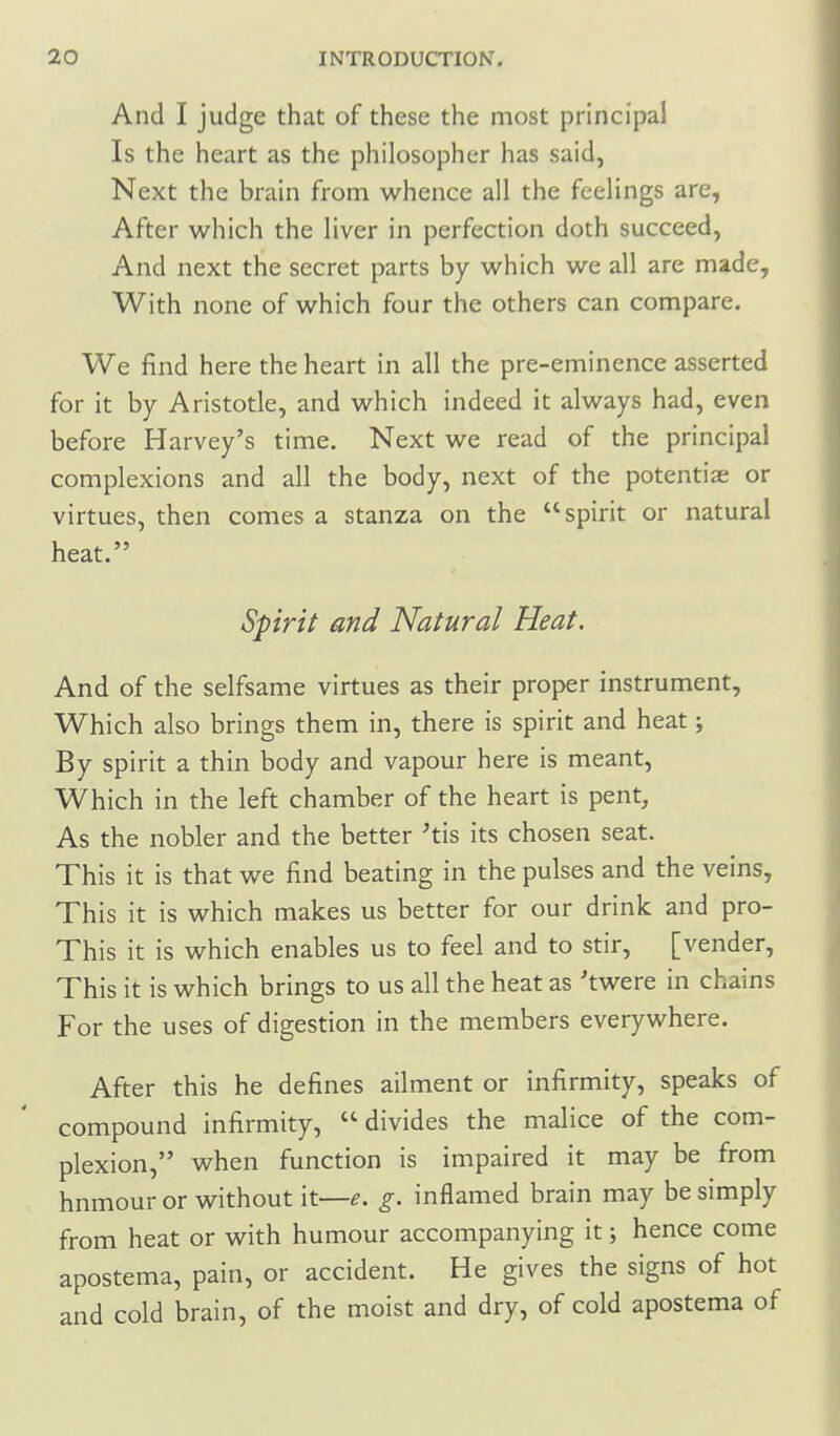 And I judge that of these the most principal Is the heart as the philosopher has said, Next the brain from whence all the feelings are, After which the liver in perfection doth succeed, And next the secret parts by which we all are made. With none of which four the others can compare. We find here the heart in all the pre-eminence asserted for it by Aristotle, and which indeed it always had, even before Harvey's time. Next we read of the principal complexions and all the body, next of the potentiae or virtues, then comes a stanza on the spirit or natural heat. Spirit and Natural Heat. And of the selfsame virtues as their proper instrument. Which also brings them in, there is spirit and heat; By spirit a thin body and vapour here is meant, Which in the left chamber of the heart is pent. As the nobler and the better 'tis its chosen seat. This it is that we find beating in the pulses and the veins. This it is which makes us better for our drink and pro- This it is which enables us to feel and to stir, [vender. This it is which brings to us all the heat as 'twere in chains For the uses of digestion in the members everywhere. After this he defines ailment or infirmity, speaks of compound infirmity,  divides the malice of the com- plexion, when function is impaired it may be from hnmour or without it—^. g. inflamed brain may be simply from heat or with humour accompanying it; hence come apostema, pain, or accident. He gives the signs of hot and cold brain, of the moist and dry, of cold apostema of