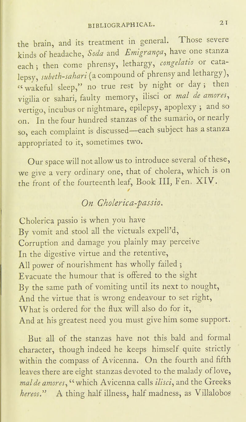 the brain, and its treatment in general. Those severe kinds of headache, Soda and Emlgranga, have one stanza each; then come phrensy, lethargy, congelatio or cata- lepsy, subeth-sahari {2iCom^o\xnA of phrensy and lethargy), ''wakeful sleep, no true rest by night or day; then vigiHa or sahari, faulty memory, ilisci or mal de amoves, vertigo, incubus or nightmare, epilepsy, apoplexy ; and so on. In the four hundred stanzas of the sumario, or nearly so, each complaint is discussed—each subject has a stanza appropriated to it, sometimes two. Our space will not allow us to introduce several of these, we give a very ordinary one, that of cholera, which is on the front of the fourteenth leaf, Book III, Fen. XIV. On Gholerica-passio. Cholerica passio is when you have By vomit and stool all the victuals expell'd. Corruption and damage you plainly may perceive In the digestive virtue and the retentive. All power of nourishment has wholly failed 5 Evacuate the humour that is offered to the sight By the same path of vomiting until its next to nought, And the virtue that is wrong endeavour to set right, What is ordered for the flux will also do for it. And at his greatest need you must give him some support. But all of the stanzas have not this bald and formal character, though indeed he keeps himself quite strictly within the compass of Avicenna. On the fourth and fifth leaves there are eight stanzas devoted to the malady of love, mal de amores, which Avicenna calls ilisci, and the Greeks hereos. A thing half illness, half madness, as Villalobos