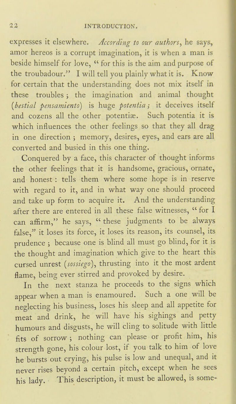 expresses it elsewhere. According to our authors^ he says, amor hereos is a corrupt imagination, it is when a man is beside himself for love,  for this is the aim and purpose of the troubadour. I will tell you plainly what it is. Know for certain that the understanding does not mix itself in these troubles j the imagination and animal thought {bestial pensamiento) is huge potentia; it deceives itself and cozens all the other potentise. Such potentia it is which influences the other feelings so that they all drag in one direction ; memory, desires, eyes, and ears are all converted and busied in this one thing. Conquered by a face, this character of thought informs the other feelings that it is handsome, gracious, ornate, and honest: tells them where some hope is in reserve with regard to it, and in what way one should proceed and take up form to acquire it. And the understanding after there are entered in all these false witnesses,  for I can affirm, he says,  these judgments to be always false,^' it loses its force, it loses its reason, its counsel, its prudence ; because one is blind all must go blind, for it is the thought and imagination which give to the heart this cursed unrest {sossiego)^ thrusting into it the most ardent flame, being ever stirred and provoked by desire. In the next stanza he proceeds to the signs which appear when a man is enamoured. Such a one will be neglecting his business, loses his sleep and all appetite for meat and drink, he will have his sighings and petty humours and disgusts, he will cling to solitude with little fits of sorrow ; nothing can please or profit him, his strength gone, his colour lost, if you talk to him of love he bursts out crying, his pulse is low and unequal, and it never rises beyond a certain pitch, except when he sees his lady. This description, it must be allowed, is some-