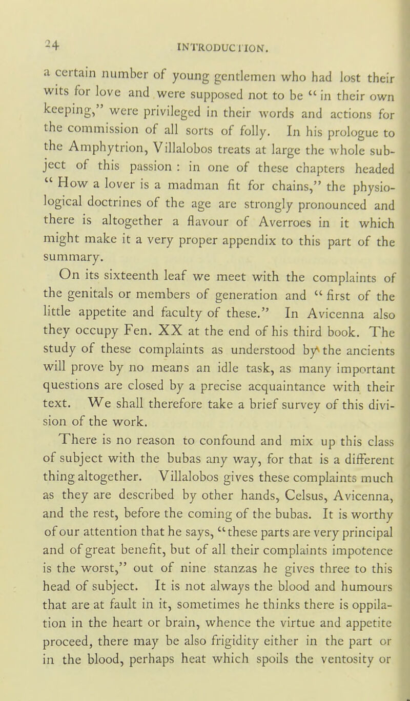 a certain number of young gentlemen who had lost their wits for love and were supposed not to be  in their own keeping, were privileged in their words and actions for the commission of all sorts of folly. In his prologue to the Amphytrion, Villalobos treats at large the whole sub- ject of this passion : in one of these chapters headed  How a lover is a madman fit for chains, the physio- logical doctrines of the age are strongly pronounced and there is altogether a flavour of Averroes in it which might make it a very proper appendix to this part of the summary. On its sixteenth leaf we meet with the complaints of the genitals or members of generation and  first of the little appetite and faculty of these. In Avicenna also they occupy Fen. XX at the end of his third book. The study of these complaints as understood by^ the ancients will prove by no means an idle task, as many important questions are closed by a precise acquaintance with their text. We shall therefore take a brief survey of this divi- sion of the work. There is no reason to confound and mix up this class of subject with the bubas any way, for that is a different thing altogether. Villalobos gives these complaints much as they are described by other hands, Celsus, Avicenna, and the rest, before the coming of the bubas. It is worthy of our attention that he says, these parts are very principal and of great benefit, but of all their complaints impotence is the worst, out of nine stanzas he gives three to this head of subject. It is not always the blood and humours that are at fault in it, sometimes he thinks there is oppila- tion in the heart or brain, whence the virtue and appetite proceed, there may be also frigidity either in the part or in the blood, perhaps heat which spoils the ventosity or