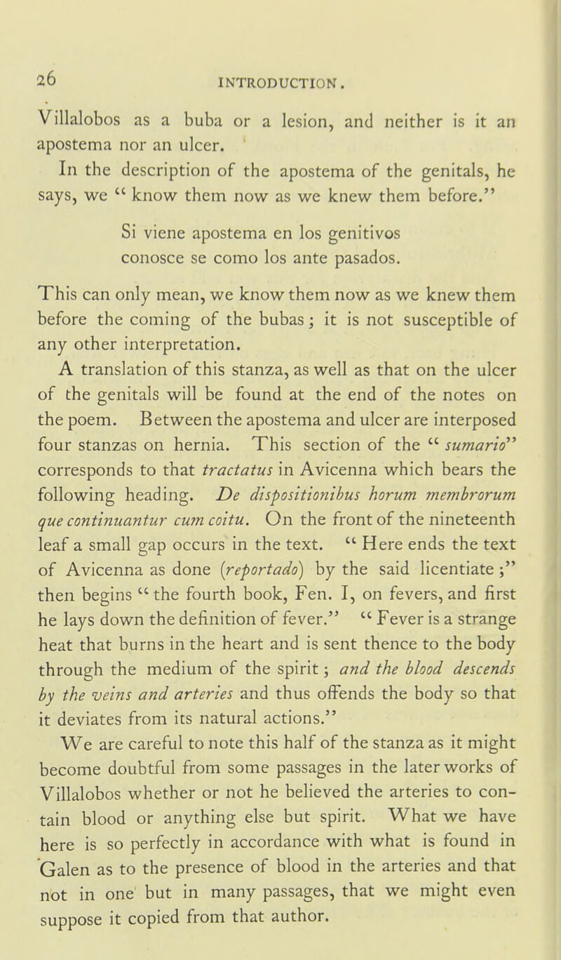 Villalobos as a buba or a lesion, and neither is it an apostema nor an ulcer. In the description of the apostema of the genitals, he says, we  know them now as we knew them before. Si viene apostema en los genitives conosce se como los ante pasados. This can only mean, we know them now as we knew them before the coming of the bubas; it is not susceptible of any other interpretation. A translation of this stanza, as well as that on the ulcer of the genitals will be found at the end of the notes on the poem. Between the apostema and ulcer are interposed four stanzas on hernia. This section of the  sumario corresponds to that tractatus in Avicenna which bears the following heading. De dispositionihus horum memhrorum que continiiantur cumcoitu. On the front of the nineteenth leaf a small gap occurs in the text.  Here ends the text of Avicenna as done [reportado) by the said licentiate then begins  the fourth book, Fen. I, on fevers, and first he lays down the definition of fever.  Fever is a strange heat that burns in the heart and is sent thence to the body through the medium of the spirit; and the blood descends by the veins and arteries and thus offends the body so that it deviates from its natural actions. We are careful to note this half of the stanza as it might become doubtful from some passages in the later works of Villalobos whether or not he believed the arteries to con- tain blood or anything else but spirit. What we have here is so perfectly in accordance with what is found in Galen as to the presence of blood in the arteries and that not in one' but in many passages, that we might even suppose it copied from that author.