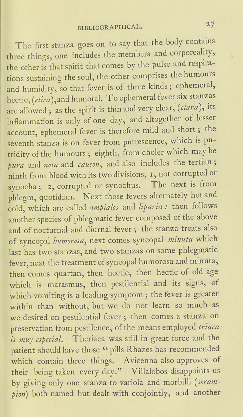 The first stanza goes on to say that the body contains three things, one includes the members and corporeahty, the other is that spirit that comes by the pulse and respira- tions sustaining the soul, the other comprises the humours and humidity, so that fever is of three kinds; ephemeral, hectic, {etica),znA humoral. To ephemeral fever six stanzas are allowed ; as the spirit is thin and very clear, [clara)^ its inflammation is only of one day, and altogether of lesser account, ephemeral fever is therefore mild and short; the seventh stanza is on fever from putrescence, which is pu- tridity of the humours; eighth, from choler which may be pura and nota and causon^ and also includes the tertian ; ninth from blood with its two divisions, I, not corrupted or synocha; 2, corrupted or synochus. The next is from phlegm, quotidian. Next those fevers alternately hot and cold, which are called ampialos and Itparia: then follows another species of phlegmatic fever composed of the above and of nocturnal and diurnal fever; the stanza treats also of syncopal humorosa, next comes syncopal minuta which last has two stanzas, and two stanzas on some phlegmatic fever, next the treatment of syncopal humorosa and minuta, then comes quartan, then hectic, then hectic of old age which is marasmus, then pestilential and its signs, of which vomiting is a leading symptom ; the fever is greater within than without, but we do not learn so much as we desired on pestilential fever ; then comes a stanza on preservation from pestilence, of the means employed trtaca is muy especial. Theriaca was still in great force and the patient should have those  pills Rhazes has recommended which contain three things. Avicenna also approves of their being taken every day. Villalobos disappoints us by giving only one stanza to variola and morbilli [seram- pion) both named but dealt with conjointly, and another