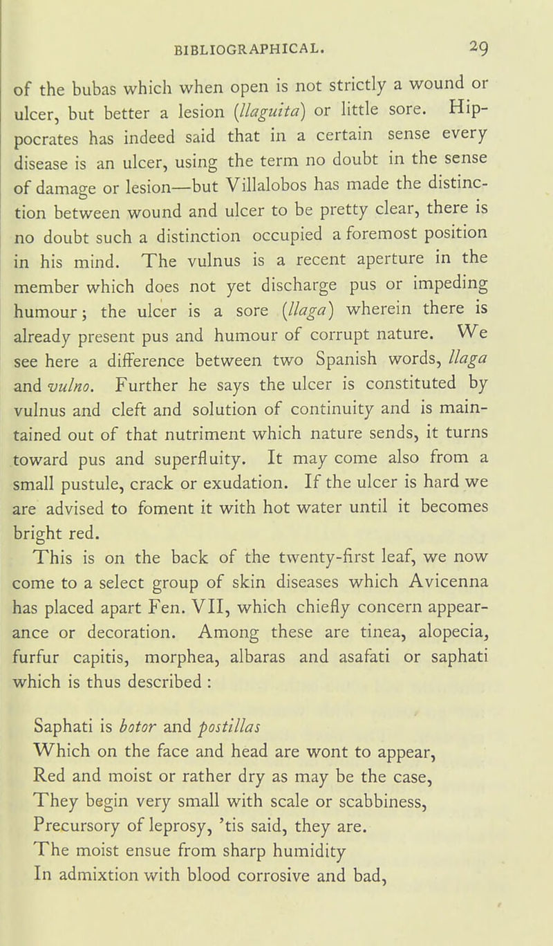 of the bubas which when open is not strictly a wound or ulcer, but better a lesion {llaguita) or little sore. Hip- pocrates has indeed said that in a certain sense every disease is an ulcer, using the term no doubt in the sense of damao-e or lesion—but Villalobos has made the distinc- tion between wound and ulcer to be pretty clear, there is no doubt such a distinction occupied a foremost position in his mind. The vulnus is a recent aperture in the member which does not yet discharge pus or impeding humour; the ulcer is a sore [Uaga) wherein there is already present pus and humour of corrupt nature. We see here a difference between two Spanish words, llaga and vulno. Further he says the ulcer is constituted by vulnus and cleft and solution of continuity and is main- tained out of that nutriment which nature sends, it turns toward pus and superfluity. It may come also from a small pustule, crack or exudation. If the ulcer is hard we are advised to foment it with hot water until it becomes bright red. This is on the back of the twenty-first leaf, we now come to a select group of skin diseases which Avicenna has placed apart Fen. VII, which chiefly concern appear- ance or decoration. Among these are tinea, alopecia, furfur capitis, morphea, albaras and asafati or saphati which is thus described : Saphati is botor and post'illas Which on the face and head are wont to appear. Red and moist or rather dry as may be the case. They begin very small with scale or scabbiness. Precursory of leprosy, 'tis said, they are. The moist ensue from sharp humidity In admixtion with blood corrosive and bad,