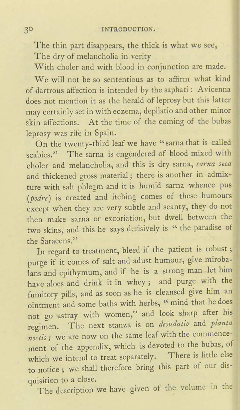 The thin part disappears, the thick is what we see, The dry of melancholia in verity With choler and with blood in conjunction are made. We will not be so sententious as to affirm what kind of dartrous affection is intended by the saphati: Avicenna does not mention it as the herald of leprosy but this latter may certainly set in with eczema, depilatio and other minor skin affections. At the time of the coming of the bubas leprosy was rife in Spain. ||| On the twenty-third leaf we have sarnathat is called scabies. The sarna is engendered of blood mixed with choler and melancholia, and this is dry sarna, sarna seca and thickened gross material; there is another in admix- ture with salt phlegm and it is humid sarna whence pus {podre) is created and itching comes of these humours except when they are very subtle and scanty, they do not then make sarna or excoriation, but dwell between the two skins, and this he says derisively is  the paradise of the Saracens. In regard to treatment, bleed if the patient is robust; purge if it comes of salt and adust humour, give miroba- lans and epithymum, and if he is a strong man let him have aloes and drink it in whey ; and purge with the fumitory pills, and as soon as he is cleansed give him an ointment and some baths with herbs,  mind that he does not go astray with women, and look sharp after his regimen. The next stanza is on desudatio and planta metis; we are now on the same leaf with the commence- ment of the appendix, which is devoted to the bubas, of which we intend to treat separately. There is little else to notice ; we shall therefore bring this part of our dis- quisition to a close. The description we have given of the volume in the