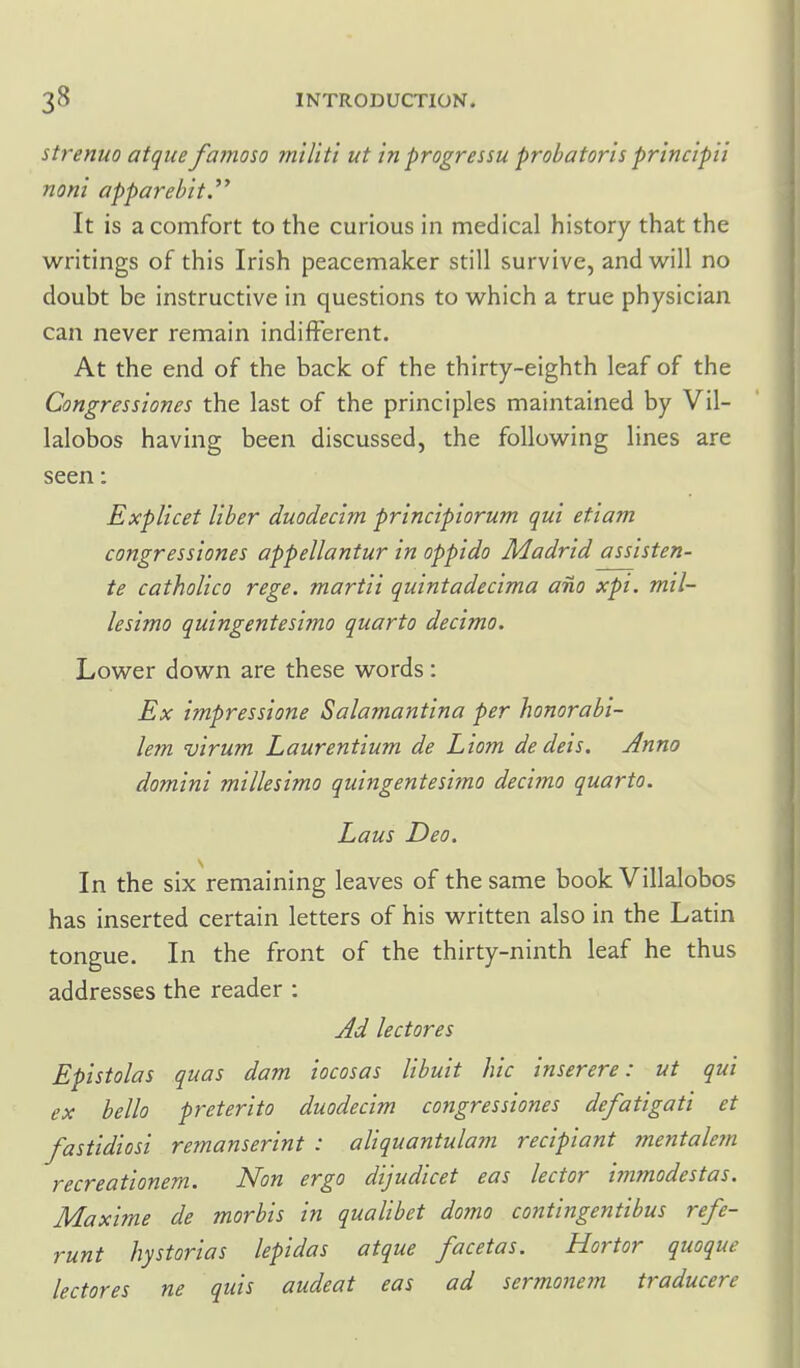 strenuo atque famoso mtliti ut in progressu probatoris principii non'i apparebit.^' It is a comfort to the curious in medical history that the writings of this Irish peacemaker still survive, and vv^ill no doubt be instructive in questions to which a true physician can never remain indifferent. At the end of the back of the thirty-eighth leaf of the Congressiones the last of the principles maintained by Vil- lalobos having been discussed, the following lines are seen: Explicet liber duodecim principiorum qui etiam congressiones appellantur in oppido Madrid assisten- te catholico rege. martii quintadecima am xpi. tntl- lesimo quingentesimo quarto decimo. Lower down are these words: Ex impressione Salamantina per honorabi- lem virum Laurentium de Liom dedeis. Anno domini millesimo quingentesimo decimo quarto. Laus Deo. In the six remaining leaves of the same book Villalobos has inserted certain letters of his written also in the Latin tongue. In the front of the thirty-ninth leaf he thus addresses the reader : Jd lectores Epistolas quas dam iocosas libuit hie inserere: ut qui ex bello preterito duodecim congressiones defatigati et fastidiosi remanserint : aliquantulam recipiant mentale7n recreationem. Non ergo dijudicet eas lector immodestas. Maxime de morbis in qualibet domo contingentibus refe- runt hysterias lepidas atque facetas. Hortor quoque lectores ne quis audeat eas ad sermonem traducere