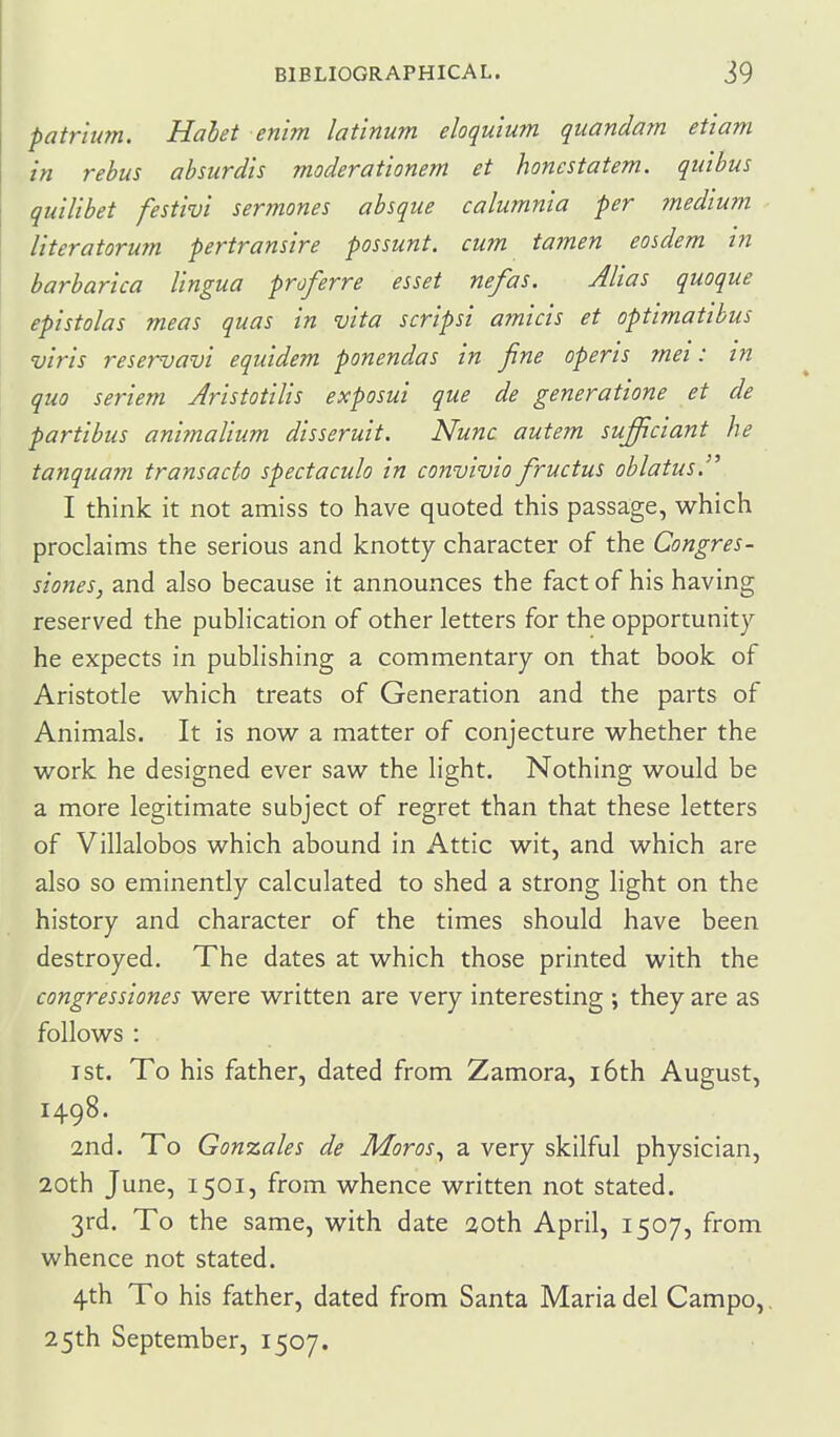 patr'tum. Hahet enim latinum eloquium quandam etiam in rebus absurdis moderationem et honcstatem. qiiibus quilibet festivi sermones absque calumnia per medium literatorum pertransire possunt. cum tamen eosdem in barbarica lingua proferre esset nefas. Alias quoque epistolas meas quas in vita scripsi amicis et optimatibus viris reservavi equidem ponendas in fine opens mei: in quo seriem Aristotilis exposui que de generatione et de partibus ani?naUum disseruit. Nunc autem sufficiant he tanquam transacto spectaculo in convivio fructus oblatus. I think it not amiss to have quoted this passage, which proclaims the serious and knotty character of the Congres- siones, and also because it announces the fact of his having reserved the pubhcation of other letters for the opportunity he expects in publishing a commentary on that book of Aristotle which treats of Generation and the parts of Animals. It is now a matter of conjecture whether the work he designed ever saw the light. Nothing would be a more legitimate subject of regret than that these letters of Villalobos which abound in Attic wit, and which are also so eminently calculated to shed a strong light on the history and character of the times should have been destroyed. The dates at which those printed with the congressiones were written are very interesting ; they are as follows : I St. To his father, dated from Zamora, i6th August, 1498. 2nd. To Gonzales de Moras^ a very skilful physician, 20th June, 1501, from whence written not stated. 3rd. To the same, with date 30th April, 1507, from whence not stated. 4th To his father, dated from Santa Maria del Campo,, 25th September, 1507.