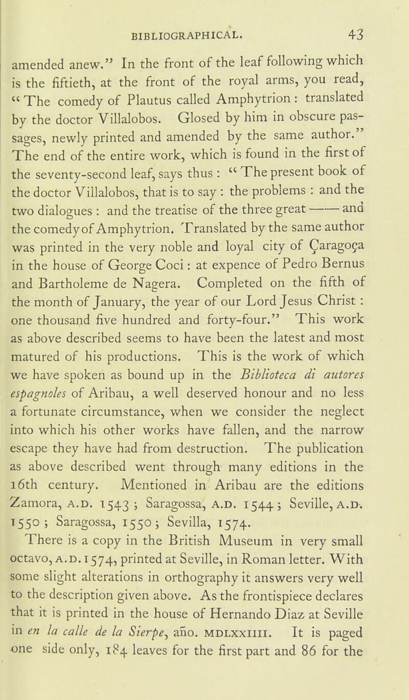 amended anew. In the front of the leaf following which is the fiftieth, at the front of the royal arms, you read,  The comedy of Plautus called Amphytrion : translated by the doctor Villalobos. Glosed by him in obscure pas- sages, newly printed and amended by the same author. The end of the entire work, which is found in the first of the seventy-second leaf, says thus:  The present book of the doctor Villalobos, that is to say : the problems : and the two dialogues : and the treatise of the three great and the comedy of Amphytrion. Translated by the same author was printed in the very noble and loyal city of ^arago9a in the house of George Coci: at expence of Pedro Bernus and Bartholeme de Nagera. Completed on the fifth of the month of January, the year of our Lord Jesus Christ: one thousand five hundred and forty-four. This work as above described seems to have been the latest and most matured of his productions. This is the work of which we have spoken as bound up in the Biblioteca di autores espagnoles of Aribau, a well deserved honour and no less a fortunate circumstance, when we consider the neglect into which his other works have fallen, and the narrow escape they have had from destruction. The publication as above described went through many editions in the i6th century. Mentioned in Aribau are the editions Zamora, A.D. 15435 Saragossa, a.d. 1544.; Seville, a.D-. 1550; Saragossa, 1550; Sevilla, 1574. There is a copy in the British Museum in very small octavo, A.D. 1574, printed at Seville, in Roman letter. With some slight alterations in orthography it answers very well to the description given above. As the frontispiece declares that it is printed in the house of Hernando Diaz at Seville in en la calle de la Sierpe, ano. mdlxxiiii. It is paged one side only, 184 leaves for the first part and 86 for the