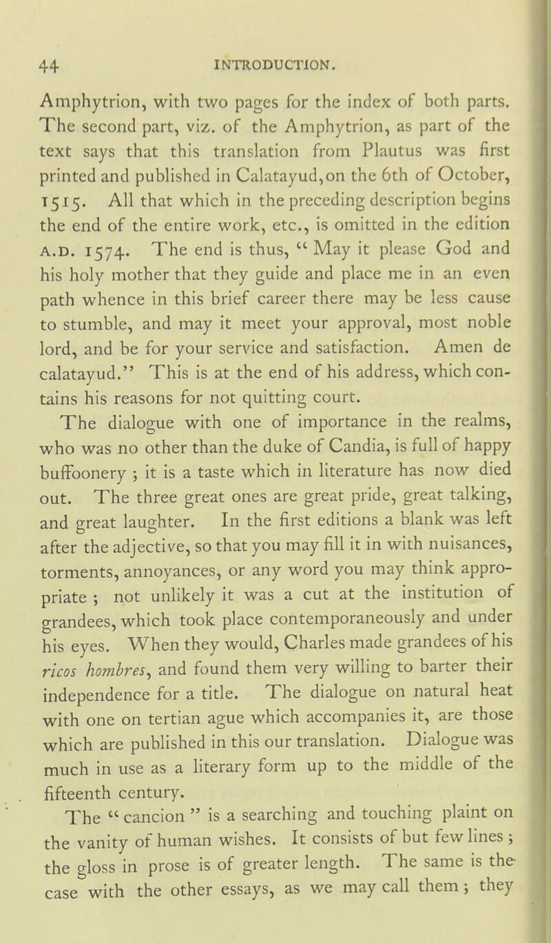 Amphytrion, with two pages for the index of both parts. The second part, viz. of the Amphytrion, as part of the text says that this translation from Plautus was first printed and published in Calatayud,on the 6th of October, 1515. All that which in the preceding description begins the end of the entire work, etc., is omitted in the edition A.D. 1574. The end is thus,  May it please God and his holy mother that they guide and place me in an even path whence in this brief career there may be less cause to stumble, and may it meet your approval, most noble lord, and be for your service and satisfaction. Amen de calatayud. This is at the end of his address, which con- tains his reasons for not quitting court. The dialogue with one of importance in the realms, who was no other than the duke of Candia, is full of happy buffoonery ; it is a taste which in literature has now died out. The three great ones are great pride, great talking, and great laughter. In the first editions a blank was left after the adjective, so that you may fill it in with nuisances, torments, annoyances, or any word you may think appro- priate ; not unlikely it was a cut at the institution of grandees, which took place contemporaneously and under his eyes. When they would, Charles made grandees of his ricos hombres^ and found them very willing to barter their independence for a title. The dialogue on natural heat with one on tertian ague which accompanies it, are those which are published in this our translation. Dialogue was much in use as a literary form up to the middle of the fifteenth century. The  cancion  is a searching and touching plaint on the vanity of human wishes. It consists of but few lines ; the gloss in prose is of greater length. The same is the- case with the other essays, as we may call them j they