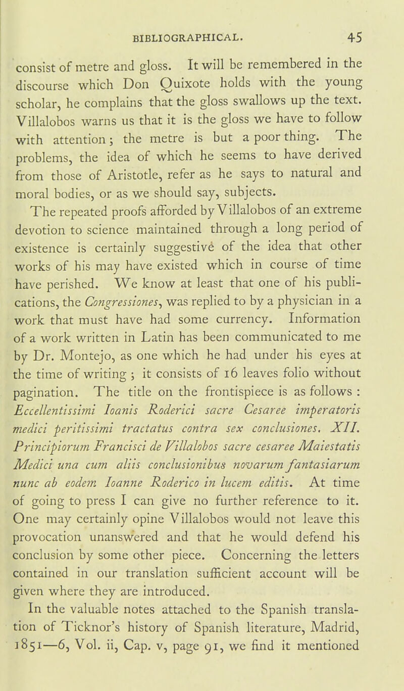 consist of metre and gloss. It will be remembered in the discourse which Don Quixote holds with the young scholar, he complains that the gloss swallows up the text. Villalobos warns us that it is the gloss we have to follow with attention; the metre is but a poor thing. The problems, the idea of which he seems to have derived from those of Aristotle, refer as he says to natural and moral bodies, or as we should say, subjects. The repeated proofs afforded by Villalobos of an extreme devotion to science maintained through a long period of existence is certainly suggestive of the idea that other works of his may have existed which in course of time have perished. We know at least that one of his publi- cations, the Congressiones^ was replied to by a physician in a work that must have had some currency. Information of a work written in Latin has been communicated to me by Dr. Montejo, as one which he had under his eyes at the time of writing ; it consists of i6 leaves folio without pagination. The title on the frontispiece is as follows : Eccellentlssimi loanis Roderlci sacre Cesaree imperatoris medici peritissimi tractatus contra sex conclusiones. XII. Principiorum Francisct de Villalobos sacre cesaree Maiestatis Medici una cum aliis conclusionibus novarum fantasiarum nunc ab eodein loanne Roderico in lucem editis. At time of going to press I can give no further reference to it. One may certainly opine Villalobos would not leave this provocation unanswered and that he would defend his conclusion by some other piece. Concerning the letters contained in our translation sufficient account will be given where they are introduced. In the valuable notes attached to the Spanish transla- tion of Ticknor's history of Spanish literature, Madrid, 1851—6, Vol. ii, Cap. v, page 91, we find it mentioned