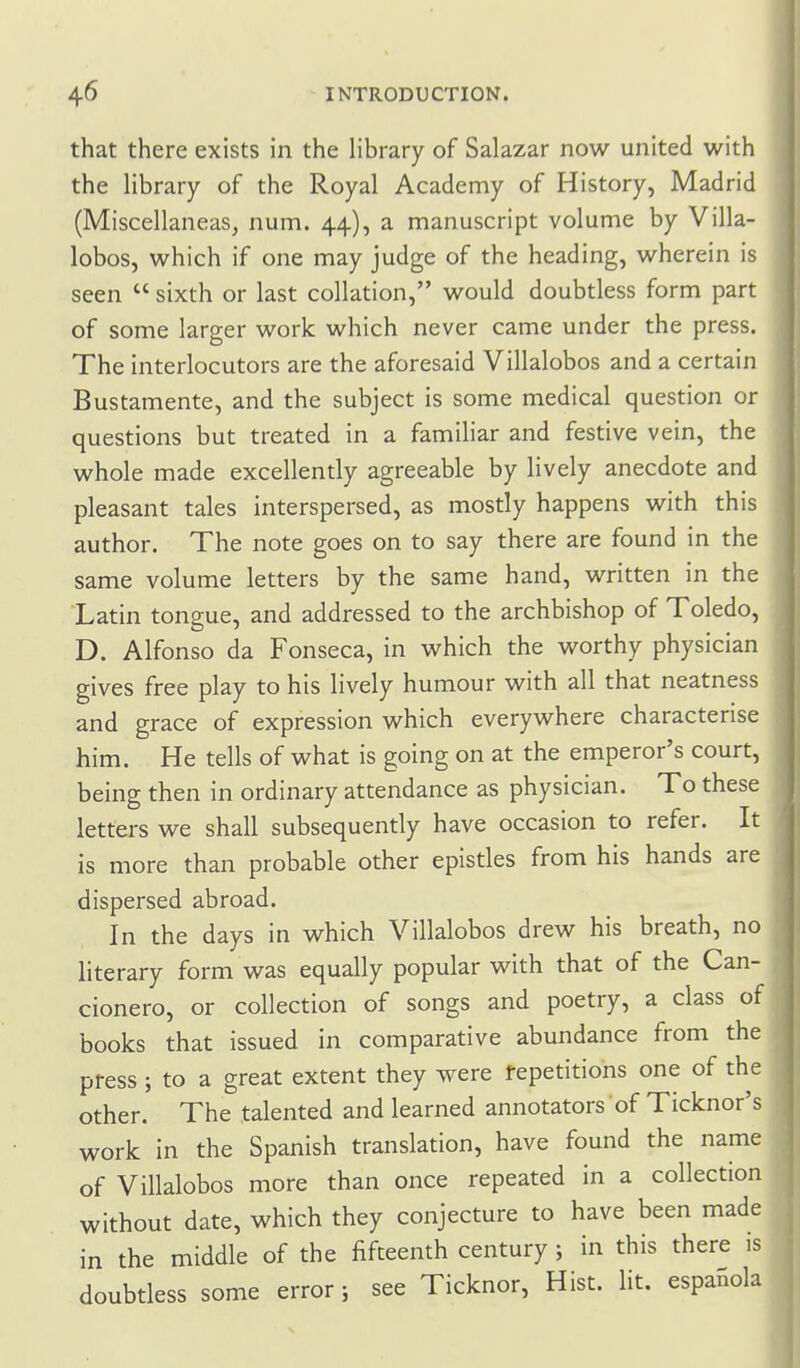 that there exists in the library of Salazar now united with the library of the Royal Academy of History, Madrid (Miscellaneas, num. 44), a manuscript volume by Villa- lobos, which if one may judge of the heading, wherein is seen  sixth or last collation, would doubtless form part of some larger work which never came under the press. The interlocutors are the aforesaid Villalobos and a certain Bustamente, and the subject is some medical question or questions but treated in a familiar and festive vein, the whole made excellently agreeable by lively anecdote and pleasant tales interspersed, as mostly happens with this author. The note goes on to say there are found in the same volume letters by the same hand, written in the Latin tongue, and addressed to the archbishop of Toledo, D. Alfonso da Fonseca, in which the worthy physician gives free play to his lively humour with all that neatness and grace of expression which everywhere characterise him. He tells of what is going on at the emperor's court, being then in ordinary attendance as physician. To these letters we shall subsequently have occasion to refer. It is more than probable other epistles from his hands are dispersed abroad. In the days in which Villalobos drew his breath, no literary form was equally popular with that of the Can- cionero, or collection of songs and poetry, a class of books that issued in comparative abundance from the press; to a great extent they were tepetitions one of the other. The talented and learned annotators of Ticknor's work in the Spanish translation, have found the name of Villalobos more than once repeated in a collection without date, which they conjecture to have been made in the middle of the fifteenth century ; in this there is doubtless some error; see Ticknor, Hist. lit. espaSola