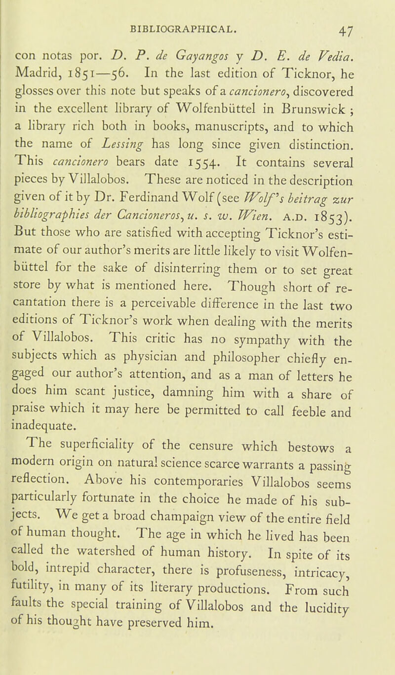 ! con notas por. D. P. de Gayangos y D. E. de Vedia. Madrid, 1851—56. In the last edition of Ticknor, he glosses over this note but speaks of a cancionero^ discovered in the excellent library of Wolfenbiittel in Brunswick ; a library rich both in books, manuscripts, and to which the name of Lessing has long since given distinction. This cancionero bears date 1554. It contains several pieces by Villalobos. These are noticed in the description given of it by Dr. Ferdinand Wolf (see IfFolf's heitrag %ur bibliographies der Cancioneros^u. s. w. Wien. a.d. 1853). But those who are satisfied with accepting Ticknor's esti- mate of our author's merits are little likely to visit Wolfen- biittel for the sake of disinterring them or to set great store by what is mentioned here. Though short of re- cantation there is a perceivable difference in the last two editions of Ticknor's work when dealing with the merits of Villalobos. This critic has no sympathy with the subjects which as physician and philosopher chiefly en- gaged our author's attention, and as a man of letters he does him scant justice, damning him with a share of praise which it may here be permitted to call feeble and inadequate. The superficiality of the censure which bestows a modern origin on natural science scarce warrants a passing reflection. Above his contemporaries Villalobos seems particularly fortunate in the choice he made of his sub- jects. We get a broad champaign view of the entire field of human thought. The age in which he lived has been called the watershed of human history. In spite of its bold, intrepid character, there is profuseness, intricacy, futility, in many of its literary productions. From such faults the special training of Villalobos and the lucidity of his thought have preserved him.