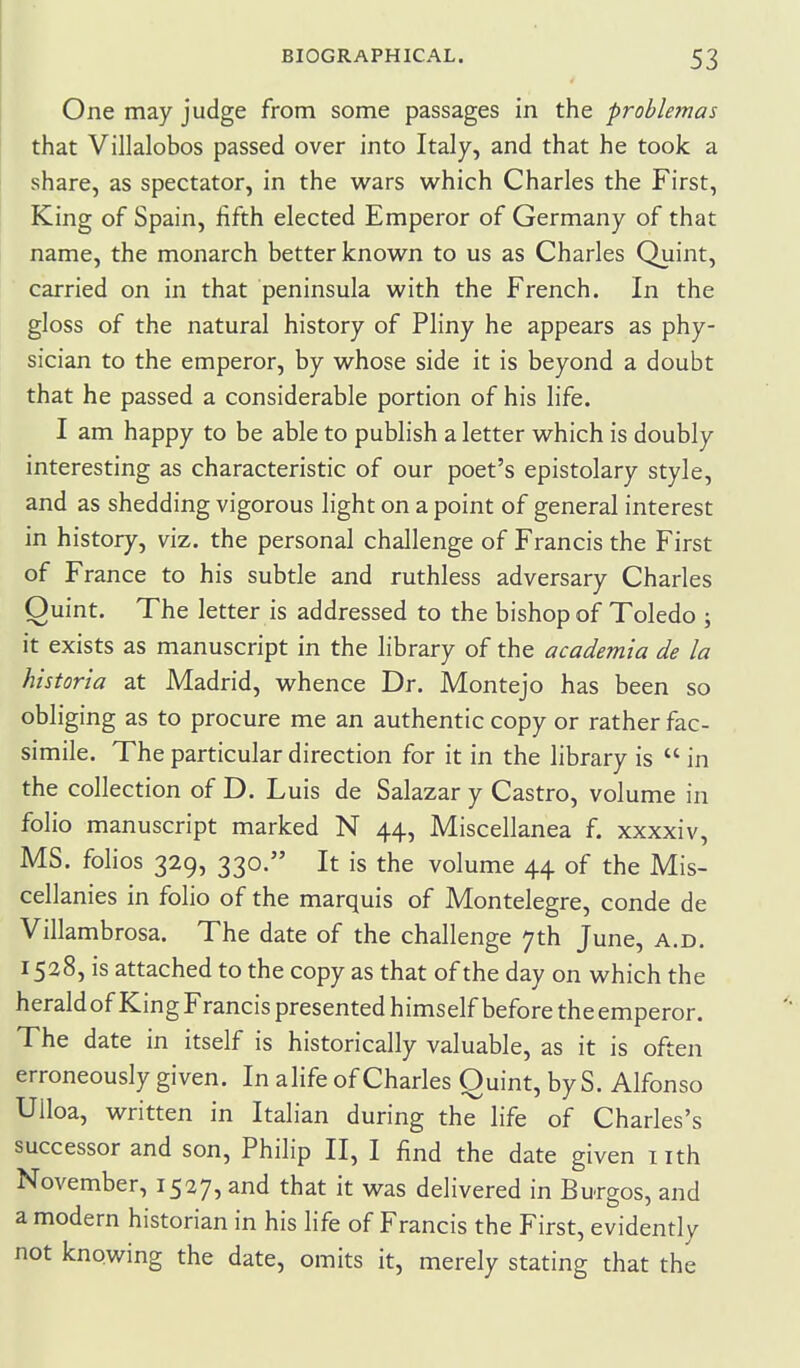 One may judge from some passages in the problemas that Villalobos passed over into Italy, and that he took a share, as spectator, in the wars which Charles the First, King of Spain, fifth elected Emperor of Germany of that name, the monarch better known to us as Charles Quint, carried on in that peninsula with the French. In the gloss of the natural history of Pliny he appears as phy- sician to the emperor, by whose side it is beyond a doubt that he passed a considerable portion of his life. I am happy to be able to publish a letter which is doubly interesting as characteristic of our poet's epistolary style, and as shedding vigorous light on a point of general interest in history, viz. the personal challenge of Francis the First of France to his subtle and ruthless adversary Charles Quint. The letter is addressed to the bishop of Toledo ; it exists as manuscript in the library of the academia de la historia at Madrid, whence Dr. Montejo has been so obliging as to procure me an authentic copy or rather fac- simile. The particular direction for it in the library is  in the collection of D. Luis de Salazar y Castro, volume in folio manuscript marked N 44, Miscellanea f. xxxxiv, MS. folios 329, 330. It is the volume 44 of the Mis- cellanies in folio of the marquis of Montelegre, conde de Villambrosa. The date of the challenge 7th June, a.d. 1528, is attached to the copy as that of the day on which the heraldofKing Francis presented himself before theemperor. The date in itself is historically valuable, as it is often erroneously given. In alife of Charles Quint, by S. Alfonso Ulloa, written in Italian during the life of Charles's successor and son, Philip II, I find the date given nth November, 1527, and that it was delivered in Burgos, and a modern historian in his life of Francis the First, evidently not knowing the date, omits it, merely stating that the