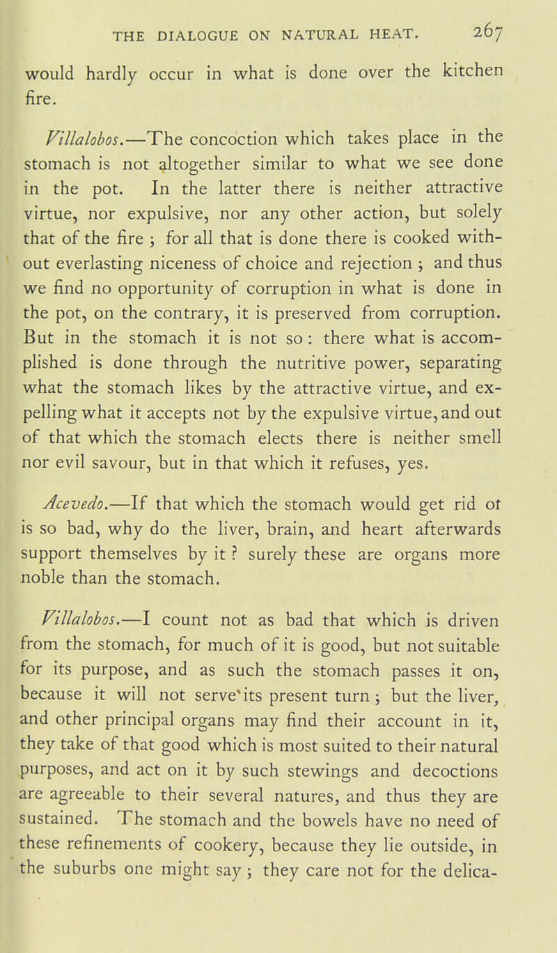 would hardly occur in what is done over the kitchen fire. V'tllalobos.—The concoction which takes place in the stomach is not altogether similar to what we see done in the pot. In the latter there is neither attractive virtue, nor expulsive, nor any other action, but solely that of the fire ; for all that is done there is cooked with- out everlasting niceness of choice and rejection ; and thus we find no opportunity of corruption in what is done in the pot, on the contrary, it is preserved from corruption. But in the stomach it is not so: there what is accom- plished is done through the nutritive power, separating what the stomach likes by the attractive virtue, and ex- pelling what it accepts not by the expulsive virtue, and out of that which the stomach elects there is neither smell nor evil savour, but in that which it refuses, yes. Acevedo.—If that which the stomach would get rid or is so bad, why do the liver, brain, and heart afterwards support themselves by it ? surely these are organs more noble than the stomach. Villalohos.—I count not as bad that which is driven from the stomach, for much of it is good, but not suitable for its purpose, and as such the stomach passes it on, because it will not serve* its present turn ; but the liver, and other principal organs may find their account in it, they take of that good which is most suited to their natural purposes, and act on it by such stewings and decoctions are agreeable to their several natures, and thus they are sustained. The stomach and the bowels have no need of these refinements of cookery, because they lie outside, in the suburbs one might say; they care not for the delica-