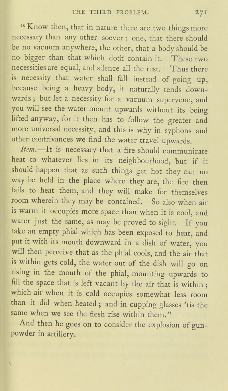  Know then, that in nature there are two things more necessary than any other soever: one, that there should be no vacuum anywhere, the other, that a body should be no bigger than that which doth contain it. These two necessities are equal, and silence all the rest. Thus there is necessity that water shall fall instead of going up, because being a heavy body, it naturally tends down- wards ; but let a necessity for a vacuum supervene, and you will see the water mount upwards without its being lifted anyway, for it then has to follow the greater and more universal necessity, and this is why in syphons and other contrivances we find the water travel upwards. Item.—It is necessary that a fire should communicate heat to whatever lies in its neighbourhood, but if it should happen that as such things get hot they can no way be held in the place where they are, the fire then fails to heat them, and they will make for themselves room wherein they may be contained. So also when air is warm it occupies more space than when it is cool, and water just the same, as may be proved to sight. If you take an empty phial which has been exposed to heat, and put it with its mouth downward in a dish of water, you will then perceive that as the phial cools, and the air that is within gets cold, the water out of the dish will go on rising in the mouth of the phial, mounting upwards to fill the space that is left vacant by the air that is within ; which air when it is cold occupies somewhat less room than it did when heated j and in cupping glasses 'tis the same when we see the flesh rise within them. And then he goes on to consider the explosion of gun- powder in artillery.