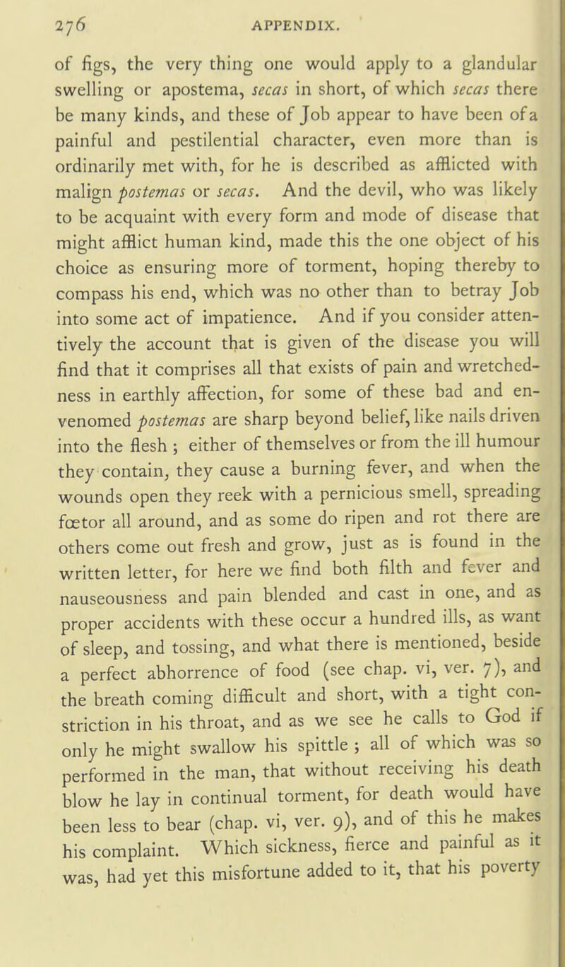 of figs, the very thing one w^ould apply to a glandular swelling or apostema, secas in short, of which secas there be many kinds, and these of Job appear to have been of a painful and pestilential character, even more than is ordinarily met with, for he is described as afflicted with malign postemas or secas. And the devil, who was likely to be acquaint with every form and mode of disease that might afflict human kind, made this the one object of his choice as ensuring more of torment, hoping thereby to compass his end, which was no other than to betray Job into some act of impatience. And if you consider atten- tively the account that is given of the disease you will find that it comprises all that exists of pain and wretched- ness in earthly affection, for some of these bad and en- venomed postemas are sharp beyond belief, like nails driven into the flesh ; either of themselves or from the ill humour they contain, they cause a burning fever, and when the wounds open they reek with a pernicious smell, spreading fcetor all around, and as some do ripen and rot there are others come out fresh and grow^, just as is found in the written letter, for here we find both filth and fever and nauseousness and pain blended and cast in one, and as proper accidents with these occur a hundred ills, as want of sleep, and tossing, and what there is mentioned, beside a perfect abhorrence of food (see chap, vi, ver. 7), and the breath coming difficult and short, with a tight con- striction in his throat, and as we see he calls to God if only he might swallow his spittle ; all of which was so performed in the man, that without receiving his death blow he lay in continual torment, for death would have been less to bear (chap, vi, ver. 9), and of this he makes his complaint. Which sickness, fierce and painful as it was, had yet this misfortune added to it, that his poverty