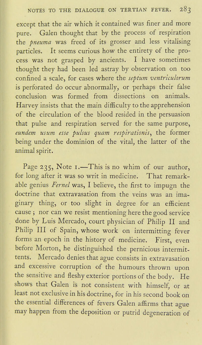 except that the air which it contained was finer and more pure. Galen thought that by the process of respiration the pneuma was freed of its grosser and less vitalising particles. It seems curious how the entirety of the pro- cess was not grasped by ancients. I have sometimes thought they had been led astray by observation on too confined a scale, for cases where the septum ventriculorum is perforated do occur abnormally, or perhaps their false conclusion was formed from dissections on animals. Harvey insists that the main difiiculty to the apprehension of the circulation of the blood resided in the persuasion that pulse and respiration served for the same purpose, eundem mum esse pulsus quam respirationis^ the former being under the dominion of the vital, the latter of the animal spirit. Page 235, Note i.—This is no whim of our author, for long after it was so writ in medicine. That remark- able genius Fernel was, I believe, the first to impugn the doctrine that extravasation from the veins was an ima- ginary thing, or too slight in degree for an efficient cause J nor can we resist mentioning here the good service done by Luis Mercado, court physician of Philip II and Philip III of Spain, whose work on intermitting fever forms an epoch in the history of medicine. First, even before Morton, he distinguished the pernicious intermit- tents. Mercado denies that ague consists in extravasation and excessive corruption of the humours thrown upon the sensitive and fleshy exterior portions of the body. He shows that Galen is not consistent with himself, or at least not exclusive in his doctrine, for in his second book on the essential difl^erences of fevers Galen affirms that ague may happen from the deposition or putrid degeneration of