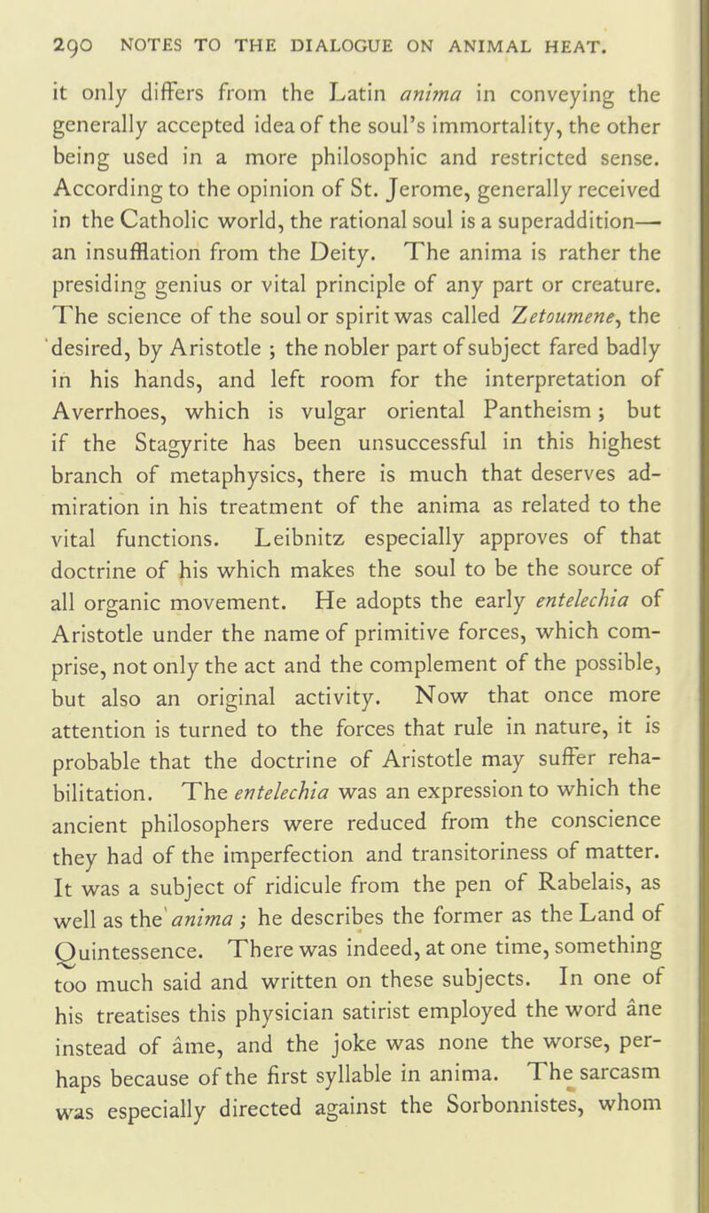 it only differs from the Latin anima in conveying the generally accepted idea of the soul's immortality, the other being used in a more philosophic and restricted sense. According to the opinion of St. Jerome, generally received in the Catholic world, the rational soul is a superaddition— an insufflation from the Deity. The anima is rather the presiding genius or vital principle of any part or creature. The science of the soul or spirit was called Zetoumene^ the 'desired, by Aristotle ; the nobler part of subject fared badly in his hands, and left room for the interpretation of Averrhoes, which is vulgar oriental Pantheism; but if the Stagyrite has been unsuccessful in this highest branch of metaphysics, there is much that deserves ad- miration in his treatment of the anima as related to the vital functions. Leibnitz especially approves of that doctrine of his which makes the soul to be the source of all organic movement. He adopts the early entelechia of Aristotle under the name of primitive forces, which com- prise, not only the act and the complement of the possible, but also an original activity. Now that once more attention is turned to the forces that rule in nature, it is probable that the doctrine of Aristotle may suffer reha- bilitation. The entelechia was an expression to which the ancient philosophers were reduced from the conscience they had of the imperfection and transitoriness of matter. It was a subject of ridicule from the pen of Rabelais, as well as the' anima ; he describes the former as the Land of Quintessence. There was indeed, at one time, something too much said and written on these subjects. In one of his treatises this physician satirist employed the word ane instead of ame, and the joke was none the worse, per- haps because of the first syllable in anima. The sarcasm was especially directed against the Sorbonnistes, whom