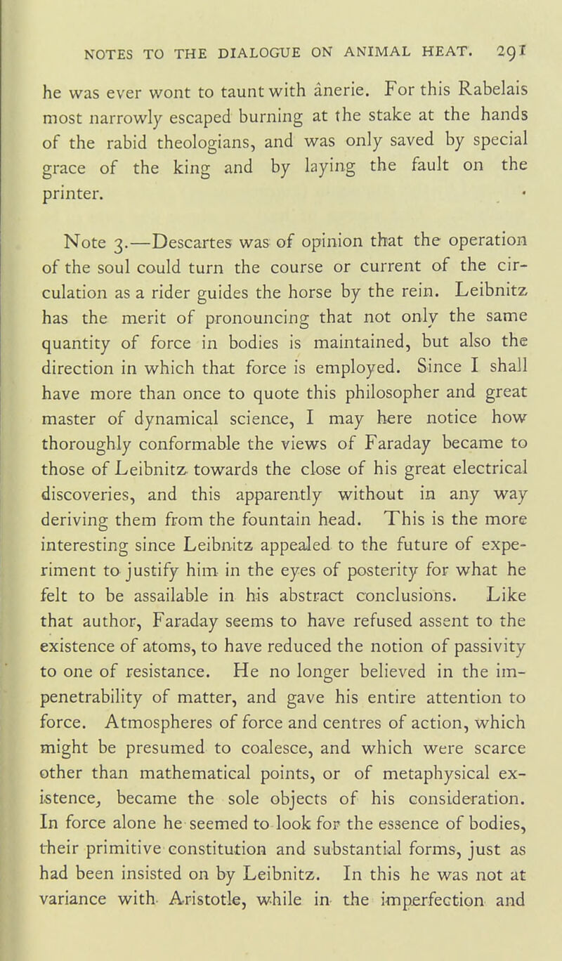 he was ever wont to taunt with anerie. For this Rabelais most narrowly escaped burning at the stake at the hands of the rabid theologians, and was only saved by special grace of the king and by laying the fault on the printer. Note 3.—Descartes was of opinion that the operation of the soul could turn the course or current of the cir- culation as a rider guides the horse by the rein. Leibnitz has the merit of pronouncing that not only the same quantity of force in bodies is maintained, but also the direction in which that force is employed. Since I shall have more than once to quote this philosopher and great master of dynamical science, I may here notice how thoroughly conformable the views of Faraday became to those of Leibnitz towards the close of his great electrical discoveries, and this apparently without in any way deriving them from the fountain head. This is the more interesting since Leibnitz appealed to the future of expe- riment to justify him- in the eyes of posterity for what he felt to be assailable in his abstract conclusions. Like that author, Faraday seems to have refused assent to the existence of atoms, to have reduced the notion of passivity to one of resistance. He no longer believed in the im- penetrability of matter, and gave his entire attention to force. Atmospheres of force and centres of action, which might be presumed to coalesce, and which were scarce other than mathematical points, or of metaphysical ex- istence_, became the sole objects of his consideration. In force alone he seemed to look for the essence of bodies, their primitive constitution and substantial forms, just as had been insisted on by Leibnitz. In this he was not at variance with- Aristotle, while in the imperfection and