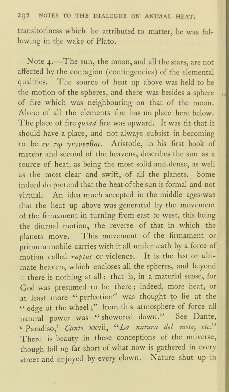 transitoriness which he attributed to matter, he was fol- lowing in the wake of Plato. Note 4.—The sun, the moon, and all the stars, are not afFected by the contagion (contingencies) of the elemental qualities. The source of heat up above was held to be the motion of the spheres, and there was besides a sphere of fire which was neighbouring on that of the moon. Alone of all the elements fire has no place here below. The place of fire quoad fire was upward. It was fit that it should have a place, and not always subsist in becoming to be £v r(j) jLyvsaOai. Aristotle, in his first book of meteor and second of the heavens, describes the sun as a source of heat, as being the most solid and dense, as well as the most clear and swift, of all the planets. Some indeed do pretend that the heat of the sun is formal and not virtual. An idea much accepted in the middle ages was that the heat up above was generated by the movement of the firmament in turning from east to west, this being the diurnal motion, the reverse of that in which the planets move. This movement of the firmament or primum mobile carries with it all underneath by a force of motion called raptus or violence. It is the last or ulti- mate heaven, which encloses all the spheres, and beyond it there is nothing at all; that is, in a material sense, for God was presumed to be there; indeed, more heat, or at least more  perfection was thought to lie at the  edge of the wheelfrom this atmosphere of force all natural power was  showered down. See Dante, ' Paradiso,' Canto xxvii, natura del moto, etc. There is beauty in these conceptions of the universe, though falling far short of what now is gathered in every street and enjoyed by every clown. Nature shut up in