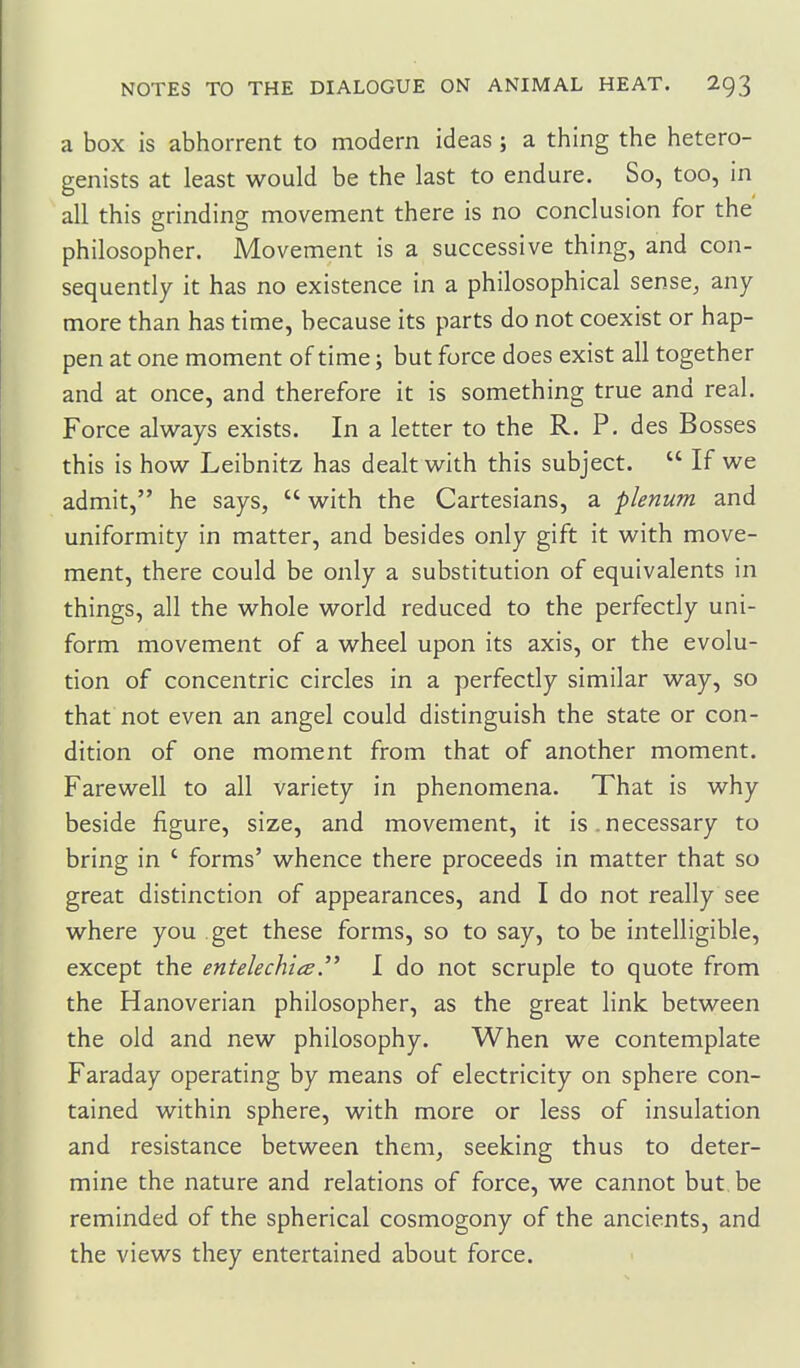 a box is abhorrent to modern ideas; a thing the hetero- genists at least would be the last to endure. So, too, in all this grinding movement there is no conclusion for the philosopher. Movement is a successive thing, and con- sequently it has no existence in a philosophical sense^ any more than has time, because its parts do not coexist or hap- pen at one moment of time; but force does exist all together and at once, and therefore it is something true and real. Force always exists. In a letter to the R. P. des Bosses this is how Leibnitz has dealt with this subject.  If we admit, he says,  with the Cartesians, a plenum and uniformity in matter, and besides only gift it with move- ment, there could be only a substitution of equivalents in things, all the whole world reduced to the perfectly uni- form movement of a wheel upon its axis, or the evolu- tion of concentric circles in a perfectly similar way, so that not even an angel could distinguish the state or con- dition of one moment from that of another moment. Farewell to all variety in phenomena. That is why beside figure, size, and movement, it is.necessary to bring in ' forms' whence there proceeds in matter that so great distinction of appearances, and I do not really see where you get these forms, so to say, to be intelligible, except the entelechia.'^ I do not scruple to quote from the Hanoverian philosopher, as the great link between the old and new philosophy. When we contemplate Faraday operating by means of electricity on sphere con- tained within sphere, with more or less of insulation and resistance between them, seeking thus to deter- mine the nature and relations of force, we cannot but.be reminded of the spherical cosmogony of the ancients, and the views they entertained about force.