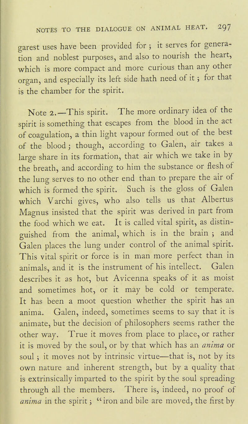 garest uses have been provided for ; it serves for genera- tion and noblest purposes, and also to nourish the heart, which is more compact and more curious than any other organ, and especially its left side hath need of it; for that is the chamber for the spirit. Note 2.—This spirit. The more ordinary idea of the spirit is something that escapes from the blood in the act of coagulation, a thin light vapour formed out of the best of the blood; though, according to Galen, air takes a large share in its formation, that air which we take in by the breath, and according to him the substance or flesh of the lung serves to no other end than to prepare the air of which is formed the spirit. Such is the gloss of Galen which Varchi gives, who also tells us that Albertus Magnus insisted that the spirit was derived in part from the food which we eat. It is called vital spirit, as distin- guished from the animal, which is in the brain j and Galen places the lung under control of the animal spirit. This vital spirit or force is in man more perfect than in animals, and it is the instrument of his intellect. Galen describes it as hot, but Avicenna speaks of it as moist and sometimes hot, or it may be cold or temperate. It has been a moot question whether the spirit has an anima. Galen, indeed, sometimes seems to say that it is animate, but the decision of philosophers seems rather the other way. True it moves from place to place, or rather it is moved by the soul, or by that which has an anima or soul; it moves not by intrinsic virtue—that is, not by its own nature and inherent strength, but by a quality that is extrinsically imparted to the spirit by the soul spreading through all the members. There is, indeed, no proof of anima in the spirit;  iron and bile are moved, the first by