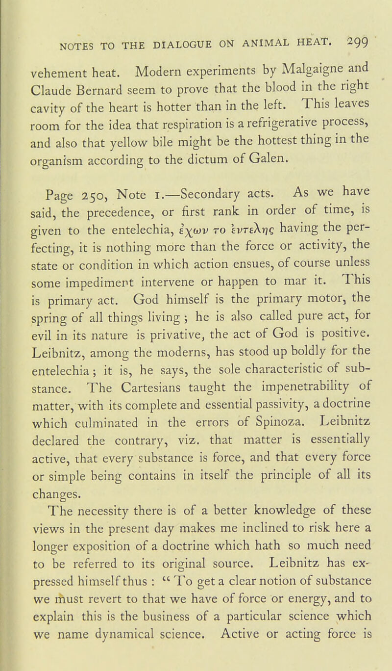 vehement heat. Modern experiments by Malgaigne and Claude Bernard seem to prove that the blood in the right cavity of the heart is hotter than in the left. This leaves room for the idea that respiration is a refrigerative process, and also that yellow bile might be the hottest thing in the organism according to the dictum of Galen. Page 250, Note i.—Secondary acts. As we have said, the precedence, or first rank in order of time, is given to the entelechia, e^wv to evteXtjc having the per- fecting, it is nothing more than the force or activity, the state or condition in which action ensues, of course unless some impediment intervene or happen to mar it. This is primary act. God himself is the primary motor, the spring of all things living ; he is also called pure act, for evil in its nature is privative, the act of God is positive. Leibnitz, among the moderns, has stood up boldly for the entelechia; it is, he says, the sole characteristic of sub- stance. The Cartesians taught the impenetrability of matter, with its complete and essential passivity, a doctrine which culminated in the errors of Spinoza. Leibnitz declared the contrary, viz. that matter is essentially active, that every substance is force, and that every force or simple being contains in itself the principle of all its changes. The necessity there is of a better knowledge of these views in the present day makes me inclined to risk here a longer exposition of a doctrine which hath so much need to be referred to its original source. Leibnitz has ex- pressed himself thus :  To get a clearnotion of substance we must revert to that we have of force or energy, and to explain this is the business of a particular science which we name dynamical science. Active or acting force is