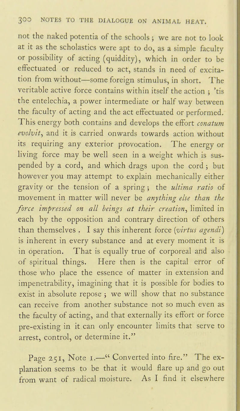 not the naked potentia of the schools ; we are not to look at it as the scholastics were apt to do, as a simple faculty or possibility of acting (quiddity), which in order to be effectuated or reduced to act, stands in need of excita- tion from without—some foreign stimulus, in short. The veritable active force contains within itself the action ; 'tis the entelechia, a power intermediate or half way between the faculty of acting and the act effectuated or performed. This energy both contains and develops the effort conatum evolvit^ and it is carried onwards towards action without its requiring any exterior provocation. The energy or living force may be well seen in a weight which is sus- pended by a cord, and which drags upon the cord; but however you may attempt to explain mechanically either gravity or the tension of a spring ; the ultima ratio of movement in matter will never be anything else than the force impressed on all beings at their creation^ limited in each by the opposition and contrary direction of others than themselves . I say this inherent force [virtus agendi) is inherent in every substance and at every moment it is in operation. That is equally true of corporeal and also of spiritual things. Here then is the capital error of those who place the essence of matter in extension and impenetrability, imagining that it is possible for bodies to exist in absolute repose ; we will show that no substance can receive from another substance not so much even as the faculty of acting, and that externally its effort or force pre-existing in it can only encounter limits that serve to arrest, control, or determine it. Page 251, Note i.— Converted into fire. The ex- planation seems to be that it would flare up and go out from want of radical moisture. As I find it elsewhere