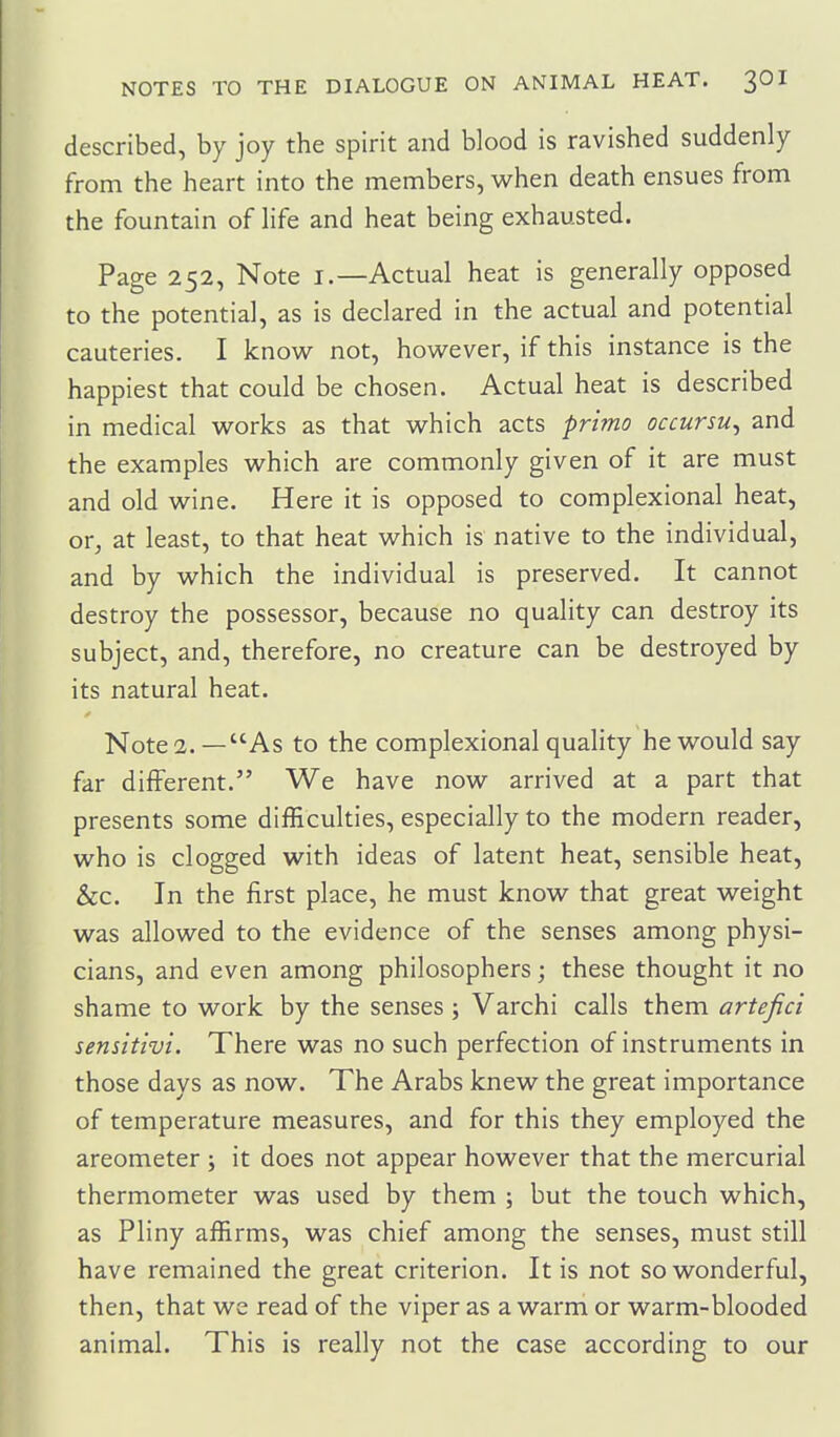 described, by joy the spirit and blood is ravished suddenly from the heart into the members, when death ensues from the fountain of life and heat being exhausted. Page 252, Note i.—Actual heat is generally opposed to the potential, as is declared in the actual and potential cauteries. I know not, however, if this instance is the happiest that could be chosen. Actual heat is described in medical works as that which acts prima occursu^ and the examples which are commonly given of it are must and old wine. Here it is opposed to complexional heat, or, at least, to that heat which is native to the individual, and by which the individual is preserved. It cannot destroy the possessor, because no quality can destroy its subject, and, therefore, no creature can be destroyed by its natural heat. Note 2. — As to the complexional quality he would say far different. We have now arrived at a part that presents some difficulties, especially to the modern reader, who is clogged with ideas of latent heat, sensible heat, &c. In the first place, he must know that great weight was allowed to the evidence of the senses among physi- cians, and even among philosophers; these thought it no shame to work by the senses; Varchi calls them artefici senstttvi. There was no such perfection of instruments in those days as now. The Arabs knew the great importance of temperature measures, and for this they employed the areometer; it does not appear however that the mercurial thermometer was used by them ; but the touch which, as Pliny affirms, was chief among the senses, must still have remained the great criterion. It is not so wonderful, then, that we read of the viper as a warm or warm-blooded animal. This is really not the case according to our