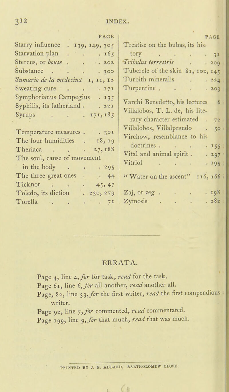 PAGE Starry influence . 139, 149, 305 Starvation plan . . .165 Stercus, or bouse . . . 202 Substance . . , .300 Sumario de la medecina i, 11, 12 Sweating cure . . -171 Symphorianus Campegius . 135 Syphilis, its fatherland . .221 Syrups . . . 171,185 Temperature measures . .301 The four humidities . 18, 19 Theriaca . . . 27,188 The soul, cause of movement in the body . . -295 The three great ones . . 44 Ticknor . . . 45> 47 Toledo, its diction . 230, 279 Torella . . . .71 PACE Treatise on the bubas, its his- tory . . . -31 Tribulus terrestris . . 209 Tubercle of the skin 81, 102, 145 Turbith mineralis . . 224 Turpentine .... 203 Varchi Benedetto, his lectures 6 Villalobos, T. L. de, his lite- rary character estimated . 72 Villalobos, Villalprando . 50 Virchow, resemblance to hi*; doctrines . . . -155 Vital and animal spirit . -297 Vitriol . . . -195  Water on the ascent'' 116, 166 Zaj, or zeg . Zymosis 198 282 ERRATA. Page 4, line 4,^0^ for task, read for the task. Page 61, line 6, for all another, read znothtv all. Page, 82, line 33,/or the first writer, read the first compendious writer. Page 92, line 7,/or commented, read commentated. Page 199, line 9,/or that much, read that was much. PHINTKB BY J. E- ADLAKU, BAKTKOLOMEW CLOSE.