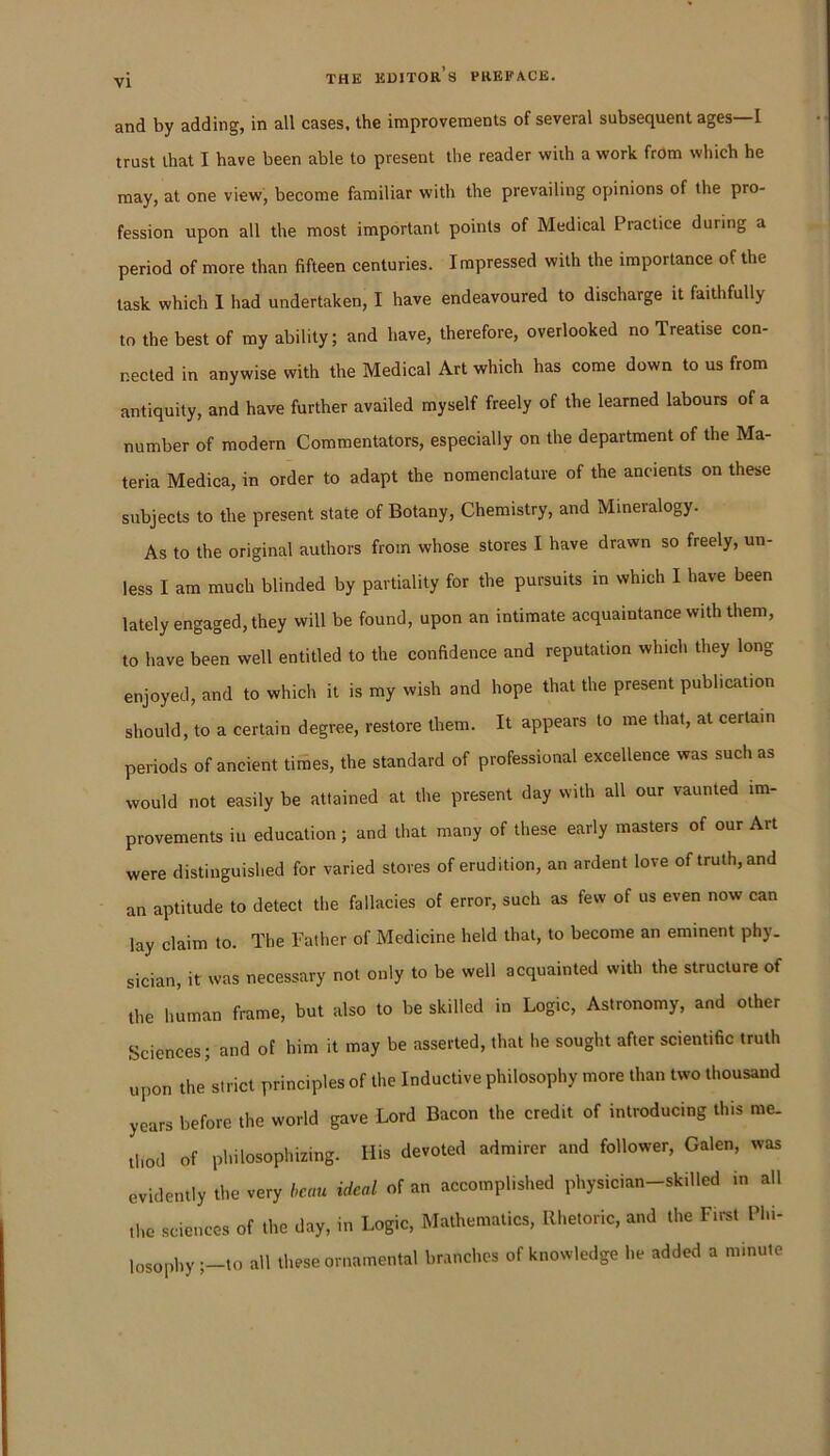 and by adding, in all cases, the improvements of several subsequent ages—I trust that I have been able to present the reader with a work from which he may, at one view, become familiar with the prevailing opinions of the pro- fession upon all the most important points of Medical Practice during a period of more than fifteen centuries. Impressed with the importance of the task which I had undertaken, I have endeavoured to discharge it faithfully to the best of my ability; and have, therefore, overlooked no Treatise con- nected in anywise with the Medical Art which has come down to us from antiquity, and have further availed myself freely of the learned labours of a number of modern Commentators, especially on the department of the Ma- teria Medica, in order to adapt the nomenclature of the ancients on these subjects to the present state of Botany, Chemistry, and Mineralogy. As to the original authors from whose stores I have drawn so freely, un- less I am much blinded by partiality for the pursuits in which I have been lately engaged, they will be found, upon an intimate acquaintance with them, to have been well entitled to the confidence and reputation which they long enjoyed, and to which it is my wish and hope that the present publication should, to a certain degree, restore them. It appears to me that, at certain periods of ancient tiSes, the standard of professional excellence was such as would not easily be attained at the present day with all our vaunted im- provements ill education; and that many of these early masters of our Art were distinguished for varied stores of erudition, an ardent love of truth, and an aptitude to detect the fallacies of error, such as few of us even now can lay claim to. The Father of Medicine held that, to become an eminent phy- sician, it was necessary not only to be well acquainted with the structure of the human frame, but also to be skilled in Logic, Astronomy, and other Sciences; and of him it may be asserted, that he sought after scientific truth upon the strict principles of the Inductive philosophy more than two thousand years before the world gave Lord Bacon the credit of introducing this me. thod of philosophizing. His devoted admirer and follower, Galen, was evidently the very beau ideal of an accomplished physician-skilled in all the sciences of the day, in Logic, Mathematics, Rhetoric, and the First Phi- losophy;-to all these ornamental branches of knowledge he added a minute