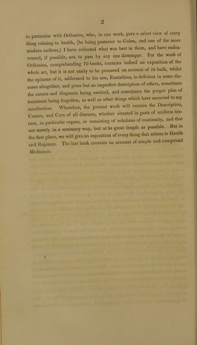 thing relating to health, (he being posterior to Galen, and one of the more modern authors,) I have collected what was best in them, and have endea- voured, if possible, not to pass by any one distemper. For the work of Oribasius, comprehending 70 books, contains indeed an exposition of the whole art, but it is not easily to be procured on account of ifs bulk, whilst the epitome of it, addressed to his son, Eustathius, is deficient in some dis- eases altogether, and gives but an imperfect description of others, sometimes the causes and diagnosis being omitted, and sometimes the proper plan of treatment being forgotten, as well as other things which have occurred to my recollection. Wherefore, the present work will contain the Description, Causes, and Cure of all diseases, whether situated in parts of uniform tex- ture, in particular organs, or consisting of solutions of continuity, and that not merely in a summary way, but aths great length as possible. But m the first place, we will give an exposition of every thing that relates to Health and Regimen. The last book contains an account of simple and compound Medicines.