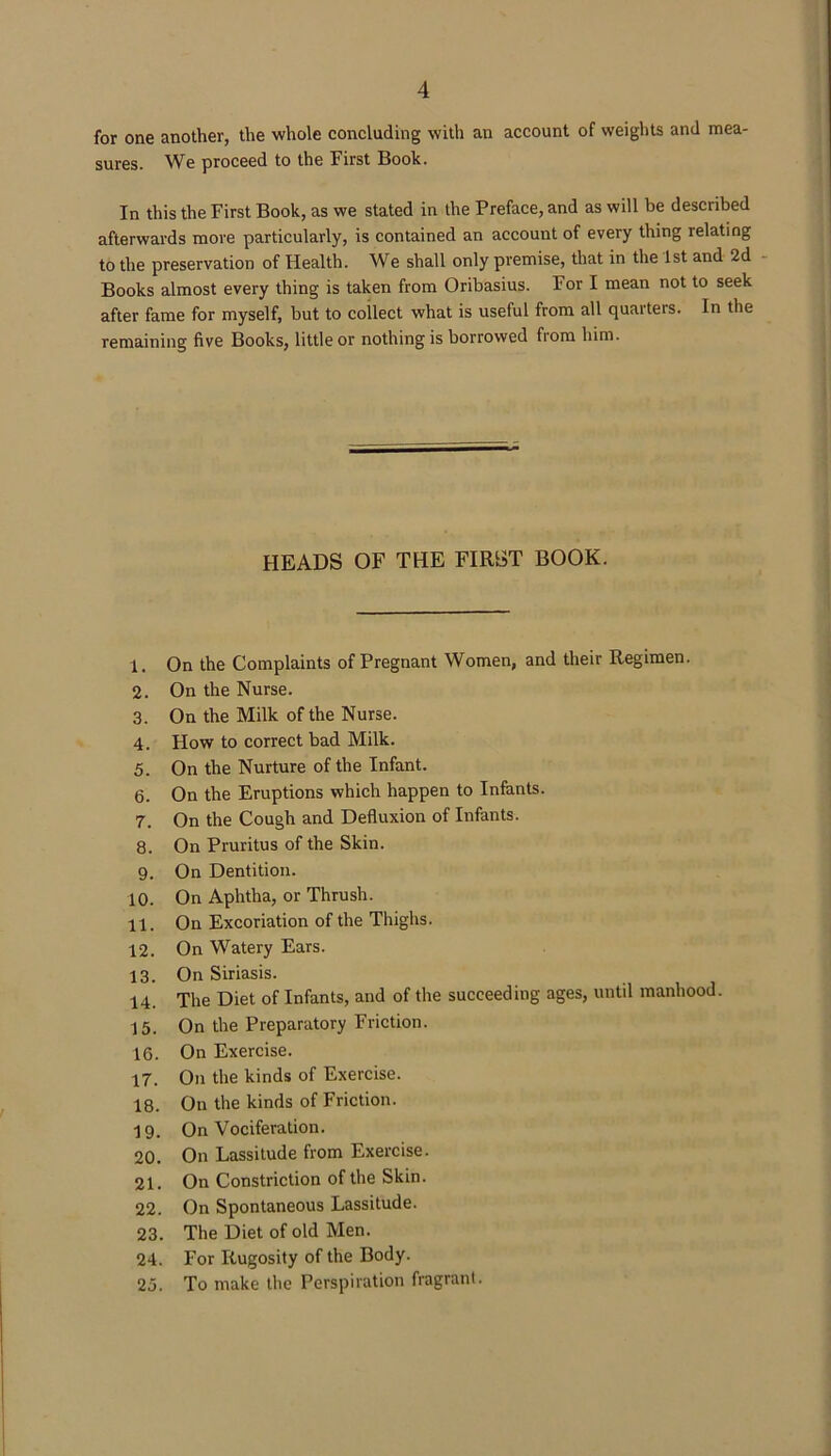 for one another, the whole concluding with an account of weights and mea- sures. We proceed to the First Book. In this the First Book, as we stated in the Preface, and as will be described afterwards more particularly, is contained an account of every thing relating to the preservation of Health. We shall only premise, that in the 1st and 2d Books almost every thing is taken from Oribasius. For I mean not to seek after fame for myself, but to coilect what is useful from all quarters. In the remaining five Books, little or nothing is borrowed from him. HEADS OF THE FIRST BOOK. 1. On the Complaints of Pregnant Women, and their Regimen. 2. On the Nurse. 3. On the Milk of the Nurse. 4. How to correct bad Milk. 5. On the Nurture of the Infant. 6. On the Eruptions which happen to Infants. 7. On the Cough and Defluxion of Infants. 8. On Pruritus of the Skin. 9. On Dentition. 10. On Aphtha, or Thrush. 11. On Excoriation of the Thighs. 12. On Watery Ears. 13. On Siriasis. 14. The Diet of Infants, and of the succeeding ages, until manhood. 15. On the Preparatory Friction. 16. On Exercise. 17. On the kinds of Exercise. 18. On the kinds of Friction. 19. On Vociferation. 20. On Lassitude from Exercise. 21. On Constriction of the Skin. 22. On Spontaneous Lassitude. 23. The Diet of old Men. 24. For Rugosity of the Body. 25. To make the Perspiration fragrant.