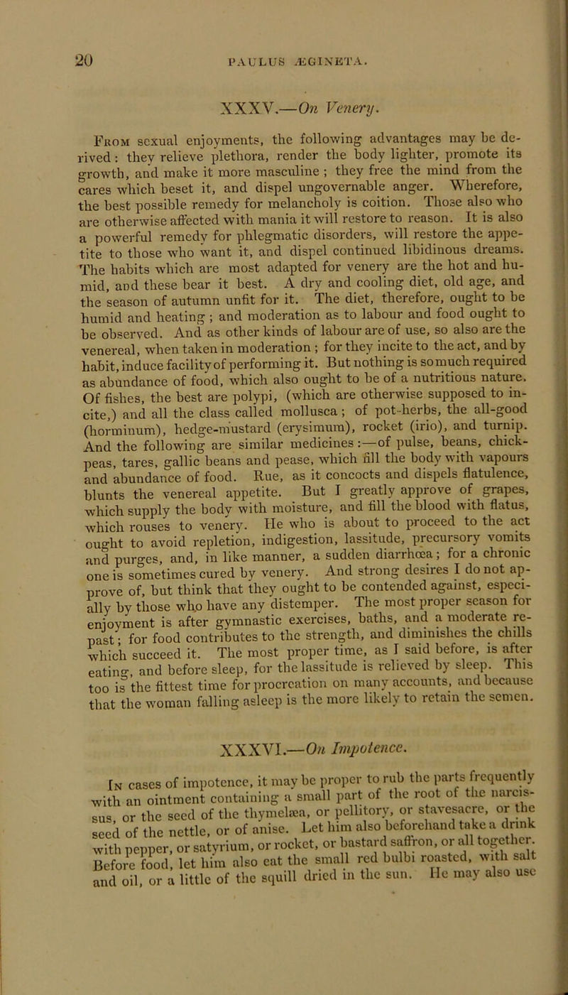 XXXV.—On Vcnery. From sexual enjoyments, the following advantages may be de- rived : they relieve plethora, render the body lighter, promote its growth, and make it more masculine ; they free the mind from the cares which beset it, and dispel ungovernable anger. Wherefore, the best possible remedy for melancholy is coition. Those also who are otherwise affected with mania it will restore to reason. It is also a powerful remedv for phlegmatic disorders, will restore the appe- tite to those wdio want it, and dispel continued libidinous dreams. The habits which are most adapted for venery are the hot and hu- mid, and these bear it best. A dry and cooling diet, old age, and the season of autumn unfit for it. The diet, therefore, ought to be humid and heating ; and moderation as to labour and food ought to be observed. And as other kinds of labour are of use, so also are the venereal, when taken in moderation ; for they incite to the act, and by habit, induce facility of performing it. But nothing is so much required as abundance of food, which also ought to be of a nutritious nature. Of fishes, the best are polypi, (which are otherwise supposed to in- cite,) and all the class called mollusca; of pot-herbs, the all-good (liorminum), hedge-mustard (erysimum), rocket (irio), and turnip. And the following are similar medicines:—of pulse, beans, chick- peas, tares, gallic beans and pease, which fill the body with vapours and abundance of food. Rue, as it concocts and dispels flatulence, blunts the venereal appetite. But I greatly approve of grapes, which supply the body with moisture, and fill the blood with flatus, which rouses to venery. He who is about to proceed to the act ought to avoid repletion, indigestion, lassitude, precursory vomits and purges, and, in like manner, a sudden diarrhoea; for a chronic one is sometimes cured by venery. And strong desires I do not ap- prove of, but think that they ought to be contended against, especi- ally by those whp have any distemper. The most proper season for enjoyment is after gymnastic exercises, baths, and a moderate re- past • for food contributes to the strength, and diminishes the chills which succeed it. The most proper time, as I said before, is after eatin^^, and before sleep, for the lassitude is i*elieved by sleep. This too is the fittest time for procreation on many accounts, and because that the woman falling asleep is the more likely to retain the semen. XXXVI.—On Impotence. In cases of impotence, it maybe proper to rub the parts frequently with an ointment containing a small part of the root of the narcis- sus, or the seed of the thymelma, or pellitory, or stavesacre, or the seed of the nettle, or of anise. Let him also befoiehand take a drink with pepper, or satyrium, or rocket, or bastard saffron, or all together Before food, let him also eat the small red bulbi roasted, with salt and oil. or a little of the squill dried in the sun. He may also use