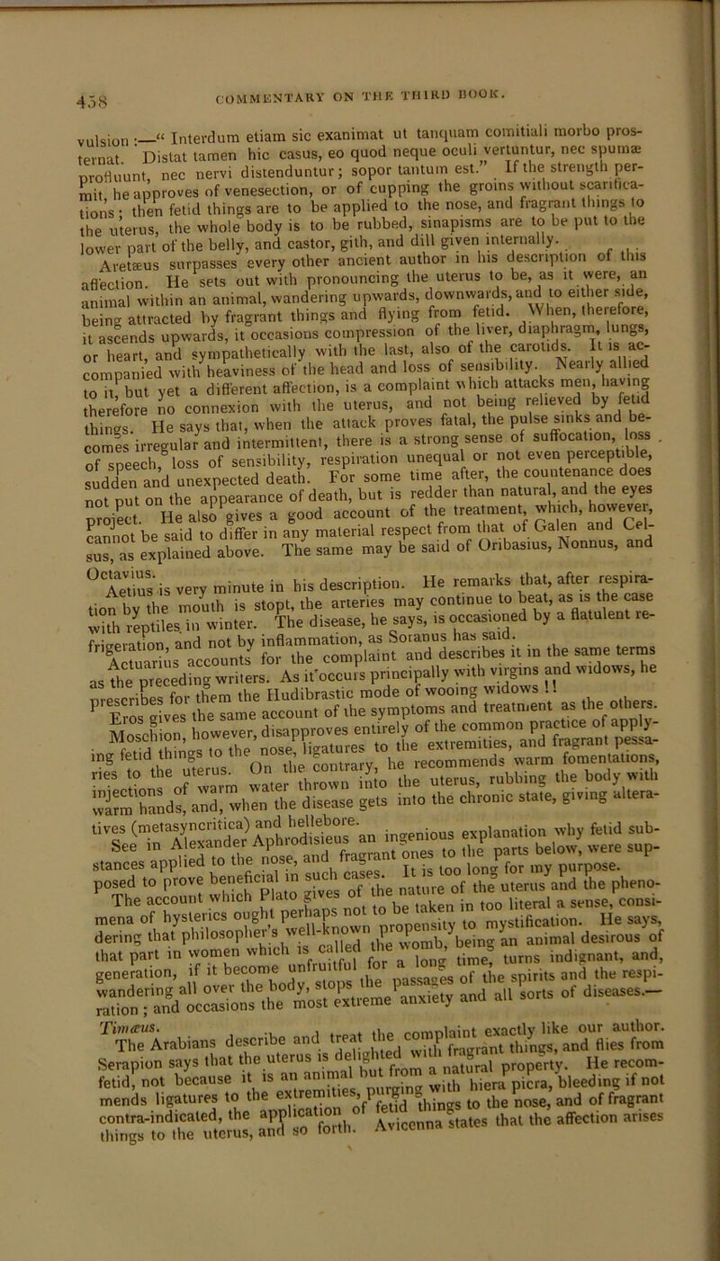 45S viilsioti; “ Interdum etiam sic exanimat ut tanquam comitiali morbo pros- ternat Dislat tamen hie casus, eo quod neque oculi verluntur, nec spumae m-ofluunt, nec nervi disienduntur; sopor lantum est.” If the strength per- m\i he approves of venesection, or of cupping the groins without scarifica- tions • then fetid things are to be applied to the nose, and fragrant things to the uterus, the whole body is to be rubbed, sinapisms are to be put to the lower part of the belly, and castor, gilh, and dill given mle^rnally. Aretaeus surpasses every other ancient author in his description of this aflection. He sets out with pronouncing the uterus to be, as it were, an animal within an animal, wandering upwards, downwards, and to either side, being attracted by fragrant things and flying from fetid. When, therefore, it asLnds upwards, it occasions compression of the liver, diaphragm lungs, or St, and sympathetically with the last, also of the carotids l is ac- companied with heaviness of the head and loss of sensibility. Neaily allied W h but yet a different affection, is a complaint which attacks nien having Iherefore lo connexion with the uterus, and not being relieved by fetid things He says that, when the attack proves fatal, the pulse sinks and be- comes irregular and intermittent, there is a strong sense of suffocation loss . of speech, loss of sensibility, respiration unequa or not even percepUble, sudden and unexpected deatL For some time after, the countenance does rorput on the appearance of death, but is redder than natural and the eyes pS He also gives a good account of the treatment which, however, cannot be said to differ in any material respect from that of Galen and Cel- sus, as explained above. The same may be said of Oribasius, Nonnus, and ^TjtiS'is very minute in his description. He remarks that, after respira- tion by the mouth is stopt, the arteries may continue to beat, as is cmc lith r^iles. in winter. The disease, he says, is occasioned by a flatulent re- frifrpration and not by inflammation, as Sotanus has said. , Ai?Ss accounts^ for the complaint and deserjbes it in the same terms as the preceding writers. As it’occui s principally with virgins and widows, he wirm handstand, when the disease gets into the chronic state, giving altera- posed to trove beneficial in such cases^.^ J.^Ifre^oVuie^^teni^aE^ The account which I la g literal a sense, consi- mena of hysterics ought peri p propensity to mystification. He says, dering that philosophei s \ ,, , ^vomb being an animal desirous of that part in women which is called bemg i^^ignant, and, genemtion, if it become the respi- m03. and all so,Is of disoasos.- CUians descibo and „a,, Serapion says that the uterus is e igi natural property. He recom- fetid, not because purging with hiera picra, bleeding if not mends ligatures to the things to the nose, and of fragrant contra-indicated, the , Avicenna states that the affection arises things to the uterus, and so forth. AMcenna