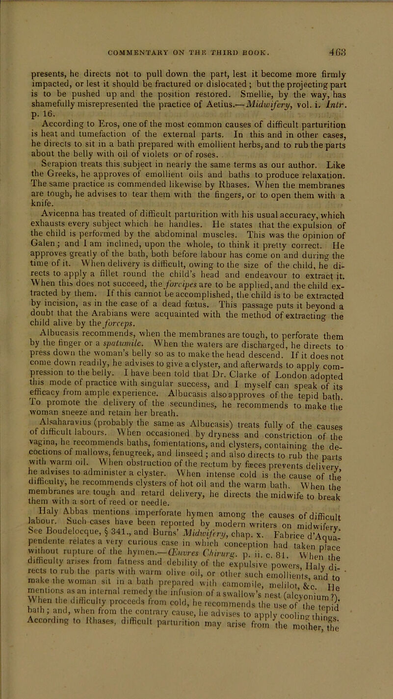 presents, he directs not to pull down the part, lest it become more firmly impacted, or lest it should be fractured or dislocated ; but the projecting part is to be pushed up and the position restored. Smellie, by the way, has shamefully misrepresented the practice of Aetius.—Midwifery, vol. i. Intr. p. 16. According to Eros, one of the most common causes of difficult parturition is heat and tumefaction of the external parts. In this and in other cases, he directs to sit in a bath prepared with emollient herbs, and to rub the parts about the belly with oil of violets or of roses. Serapion treats this subject in nearly the same terms as our author. Like the Greeks, he approves of emollient oils and baths to produce relaxation. The same practice is commended likewise by llhases. When the membranes are tough, he advises to tear them with the fingers, or to open them with a knife. Avicenna has treated of difficult parturition with his usual accuracy, which exhausts every subject which he handles. He states that the expulsion of the child is performed by the abdominal muscles. This was the opinion of Galen; and 1 am inclined, upon the whole, to think it pretty correct. He approves greatly of the bath, both before labour has come on and during the time of it. When delivery is difficult, owing to the size of the child, he di- rects to apply a fillet round the child’s head and endeavour to extract it. When this does not succeed, the /orcipes are to be applied, and the child ex- tracted by them. If this cannot 'he accomplished, the child is to be extracted by incision, as in the case of a dead fmtus. This passage puts it beyond a doubt that the Arabians were acquainted with the method of extracting the child alive by the /orrejos. Albucasis recommends, when the membranes are tough, to perforate them by the finger or a spalumile. When the waters are discharged, he directs to press down the woman’s belly so as to make the head descend. If it does not come down readily, he advises to give a clyster, and afterwards to apply com- pression to the belly. I have been told that Dr. Clarke of London adopted this mode of practice with singular success, and I myself can speak of its efficacy from ample experience. Albucasis alsoappvoves of the tepid bath. To promote the delivery of the secundines, he recommends to make the woman sneeze and retain her breath. Al.saharavius (probably the same as Albucasis) treats fully of the causes of difficult labours. When occasioned by dryness and constriction of the vagina, he recommends baths, fomentations, and clysters, containing the de coctions of mallows, fenugreek, and linseed ; and also directs to rub the parts with warm oil. When obstruction of the rectum by freces prevents delivery he advises to administer a clyster. When intense cold is the cause of the difficulty, he recommends clysters of hot oil and the warm bath. When the rnembranes are tough and retard delivery, he directs the midwife to break them with a sort of reed or needle. Haly Abbas mentions imperforate hymen among the causes of difficult labour, buch cases have been reported by modern writers on midwifery See Boudelocque, § 341., and Burns’ Midwifery, chap. x. Fabrice d’Anu^ pendente relates a very curious case in which conception had taken place' without rupture of the hymen.—Chirurg. p. ii. c 81 When dm difficulty arises from fatness and debility of the expulsive powers Halv di rects to rub the parts with warm olive oil, or other such emollients, and to' ' make the woman sit in a bath prepared will, camomile, melilot &c M„ mentions as an internal remedy the infusion of a swallow’s nest (alcyonium ’\ VV hen the difficultly proceeds from cold, he recommends the use of'the t^id bath; and, when from the contrary cause, he advises to apply coolintrihiil According to Rhases, difficult parturition may arise fiwS ^the mofher Uie