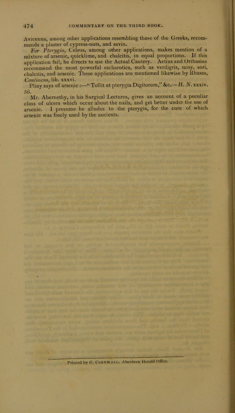 Avicenna, among other applications resembling those of the Greeks, recom- mends a plaster of cypress-nuts, and savin. For Pterygia, Celsus, among other applications, makes mention of a mixture of arsenic, quicklime, and chalcitis, in equal proportions. If this application fail, he directs to use the Actual Cautery. Aetius and Oribasius recommend the most powerful escharotics, such as verdigris, misy, sori, chalcitis, and arsenic. These applications are mentioned likewise by Rhases, Contiriens, lib. xxxvi. Pliny says of arsenic“ Tollit et pterygia Digitorum, N. xxxiv. 56. Mr. Abernethy, in his Surgical Lectures, gives an account of a peculiar class of ulcers which occur about the nails, and get better under the use of arsenic. I presume he alludes to the pterygia, for the cure of which arsenic was freely used by the ancients. Printed by G. Cohnwali., Aberdeen llemld OfTiec.