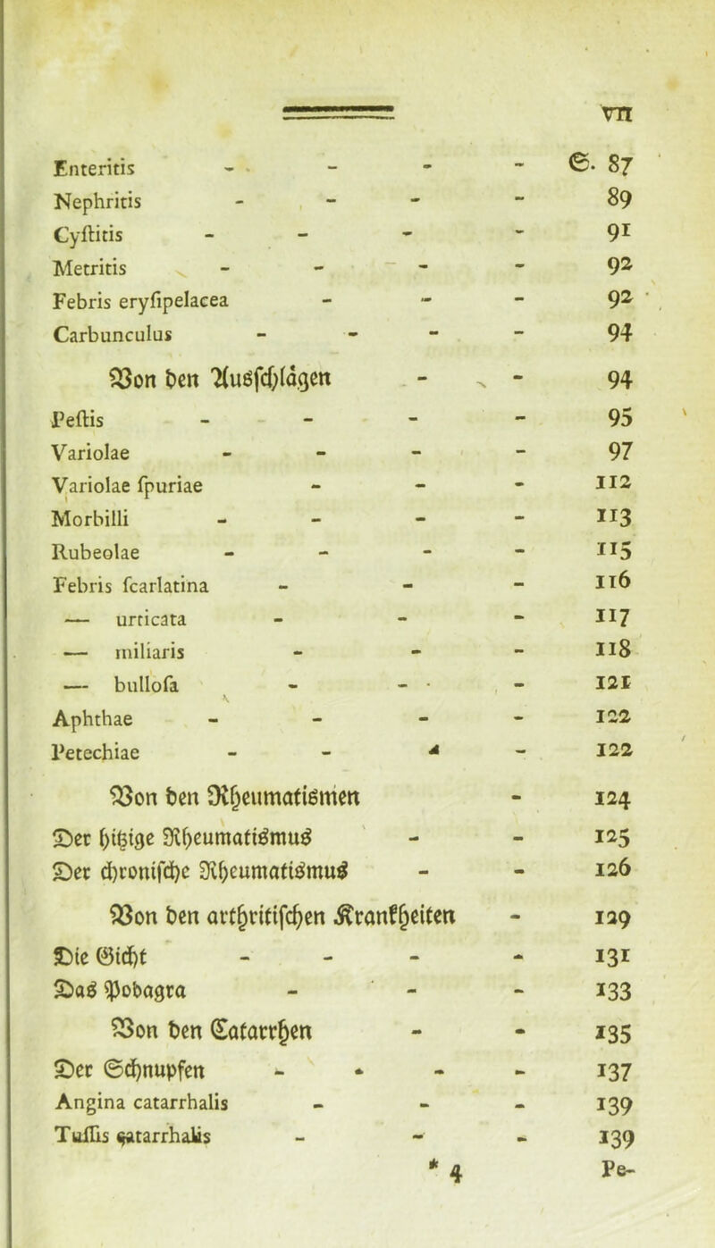 Enteritis - • m - 0. 87 Nephritis ~ - 89 Cyftitis - - 91 Metritis - - - 92 Febris eryfipelacea - - 92 Carbunculus - - 94 t>cn ’^uöfcf;(d,(jett - - 94 Feftis - - 95 Variolae - - 97 Variolae fpuriae - - 112 Morbilli - - 113 Rubeolae - - 115 Febris fcarlatina mt - it6 — urricata - - 117 — miliaris - - 118 — bullofa \ - • f 121 Aphthae - - 122 Fetechiae A - 122 ^on ben Dt^cumatiönien - 124 5^cr Si^eumati^rau^ m» mm S)ec d)ronird)c 3i^eumati^mu^ - - 126 ^on ben art^ritifc^cn .^ranf^eiteti - 129 J)ie @id)t - - 131 S)aö ^obagra «M 133 23on ben Satacr^cn a* - *35 £)er ©d)nupfett - ^ •• wm 137 Angina catarrhalis - 139 Tuills ^atarrhaks * 4 - 139 Pe-