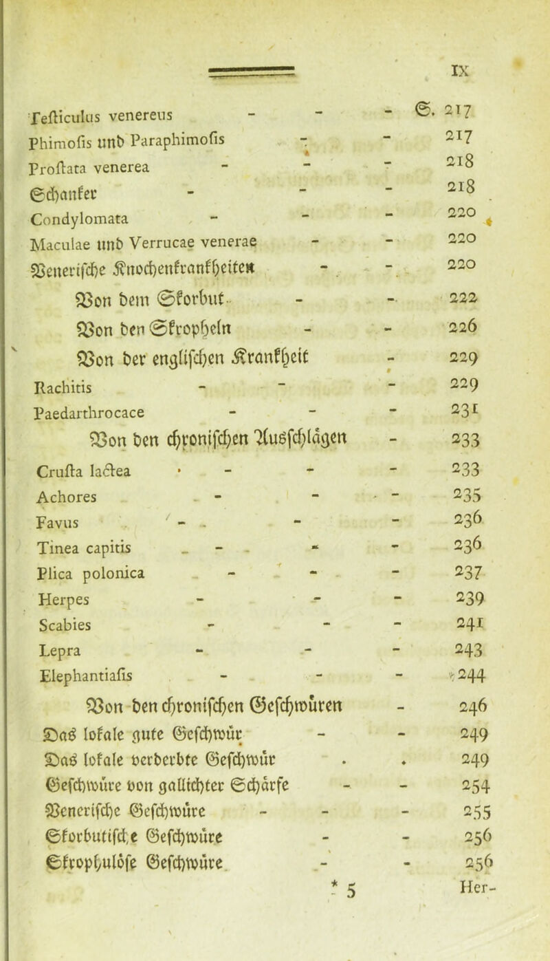 Tefticulus venereus - e. 2T7 Phimofis unb Paraphimofis - 217 Proflata venerea - 218 0d)cmfec - 218 Condylomata — 220 ^ Maculae imb Verrucae venerae - 220 sBeuerifd)e fnüd)enfi’anf5eitCK - 220 a>on bcm 0forbiit.. -• 222 ?i>on ben 0fropf)e(n - 226 ber en^lifdjcn ^ranffpcit mm 0 229 Rachitis ■ - 229 Paedarthrocace - 231 ^on bcn c^ron,ifd;en 7(uöfd;(d(jcn - 233 Crufta lacVea - 233 Achores - - - > - 235 Favus - - - 236 Tinea capitis _ - . - 236 Plica polonica - - - - - 237 Herpes - • -- - 239 Scabies - 241 Lepra - 243 Elephantiafis - V;244 ^on bcn d)ronifcb^« 0cfc^n)urm - 246 lofale (Rite ©cfdbhjüc - 249 lofüle terbci'bfc @efd)WÜc ♦ 249 Q)efct)\^>uce hon (jaUid)tcc ©d)drfe - 254 2}cnerifd)c @efd)murc - 255 6fürbutifd,c ©efd)tvure - 256 ©Itopfyulofe @efd)i;püre. - 5 m 256 Her-