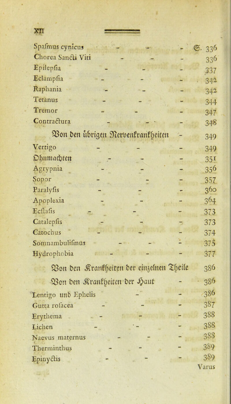 301 Spafmus cynicus - e. 336 Chorea San6U Viti - 336 Epilepfia - 337 Eclampfia - ■ 342 Raphania - 342 Tetanus - 344 Tremor - 347 Contraftura - - - - 348 ben uSrigm 9fiethenfranf§eiten - 349 Vertigo - 349 D^nmadbtett _ - - 351 Agrypnia - - ' - 356 Sopor - 357 Paralyfis - 360 Apoplexia - 364 EcRafis - 373 Catalepfis - 373 Catochus ' - 374 Somnambulifmils - 37o Hydrophobia - 377 ^on ben bei* ctnjefncn 386 Q3on ben ^ranf^eiten bei* Spant - • 38^5 Lentigo unb Ephelis - x3§6 Gutta rofacea - 387 Erythema . - - 388 Lichen - 388 Naevus maternus - 388 Therminthus - 3S9 Epinydlis ■ 389 Varus