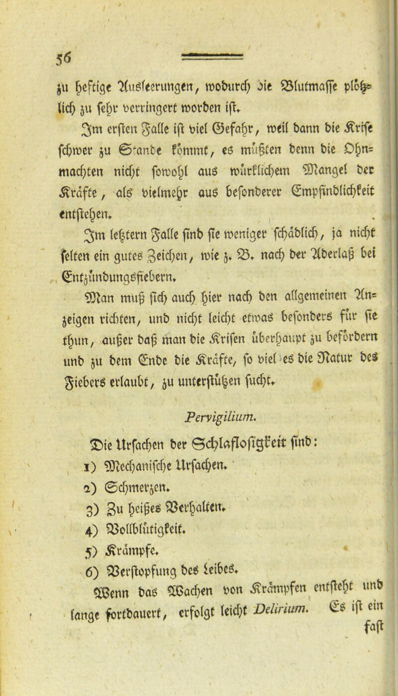 • ju ^(uöfecrungert, wo&urcf; ^ie ^(utmajfc p(6^ (icft 5U fe^t \)crrin3crt rootben ifl» 3m crjten Jaüc ifl Picl ©efa^r, weit bann bie Ärife fcbw^t* ju 0anbe fommC, cö mußten benn bic 0§n= mad)ten nid;t fomof^l aus mütf(id)em ^Jlangel bec grafte, a(ö Pielme^c ouö befonbcrer ©mpfünblic^feit «ntj^cf^en» , 3m (e|tern jinb jte menigct fc^dbficb, ja nic^t feiten ein guteö 3^id)en, mie j» 35^ nad) bei* TlbeclaJ bei , ©nt^unbungöfiebern» ?D^an muß |id> auc^. §iet nach ben allgemeinen Tin® jeigcn vid)ten, unb nid)t leicbt etmaö befonbevö für jie t^im, au0er baß man bic .^rifen überhaupt 5u beforbern unb ju bem ©nbe bic Ärdfte, fo biei 'eö bie 3Ratur bes giebcrö erlaubt, ju unterpü|en fuc^t. I t Pervigilium, ^ie Urfacßen ber ©c^laflofigfeit finb: ^ I) 5)^ed}anifd)e Urfac^em ' a) 0d}merjen* 3) 3« l&cißeg ^erßaltem 4) ?^ollblütigfeif» 5) Krampfe» • ^6) ^erßcpfung be6 leibeö* ^enn baö ?ö3ad)en bon ^rdmpfen entfloßt unb • lange fortbauert, erfolgt leidet Delirium. i|l em fafl