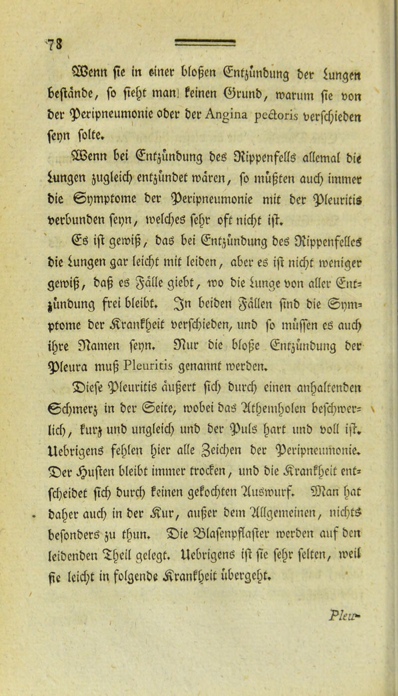 '7S \ SOßctttt fte in einer Oiogen ^ntiunbimg ber im^tn fcefldnbe, fo fte§t man] feinen 0runb, roarum jte t>on bei* 9)eripncumonie ober ber Angina peaoris r>erfcf;ieben fepn folte* ^enn Sei ^nfjunbung beö DlippenfeÖö aflcmai bte lungen jugleic^ entjunbet mdren, fo mußten aud) immer bie 0pmptome ber ^eripneumonie mit ber ^ieuritiö perbunben fepn, me(d;e6 fe^r oftnic^t iji* ij^ gemi^, baö bei ^nf^ünbung beö Ovippenfeffc^ bie iungen gar leicbü mit ieiben, aber eö ijl nicht meniger gewiß, baß eö gdile giebt, wo bie lunge pon aller ^nt^ junbung frei bleibt* 3n beiben gdllen ßnb bie 0pm= ptome ber Äranfßeit perfebieben, imb fo muffen eö auch ißre SRamen fepn* 9Rur bie bloße ^ntjunbung ber ^leura muß Pleuritis genannt werben* ^iefe ^leuritiß dußert ßcl) burch einen anhaltenben 0d^merj in ber 0eite, wobei baö Tlthemholen befchn»er= lid), furj unb ungleid) imb ber 9^ulö ßart unb Poll i|T* Uebrigenö feßlen hier alle ber ^cripneumouie* ©er .^uflen bleibt immer troefen, unb bie .^ranfhrit ent* fdjeibet ftch burd) feinen gefod)ten 7(iu:wurf* ?0?an h«t . baßer auch in ber ^ur, außer bem Tdlgemeinen, nid}t^ befonberö ju tßun* ©ie ^lafenpßafter werben auf ben leibenben ^ßeil gelegt* Uebrigenö if^ ße feßr feiten, weit ße Icid;t in folgenbe i^ranfheit ubergeßt* Pleu*'