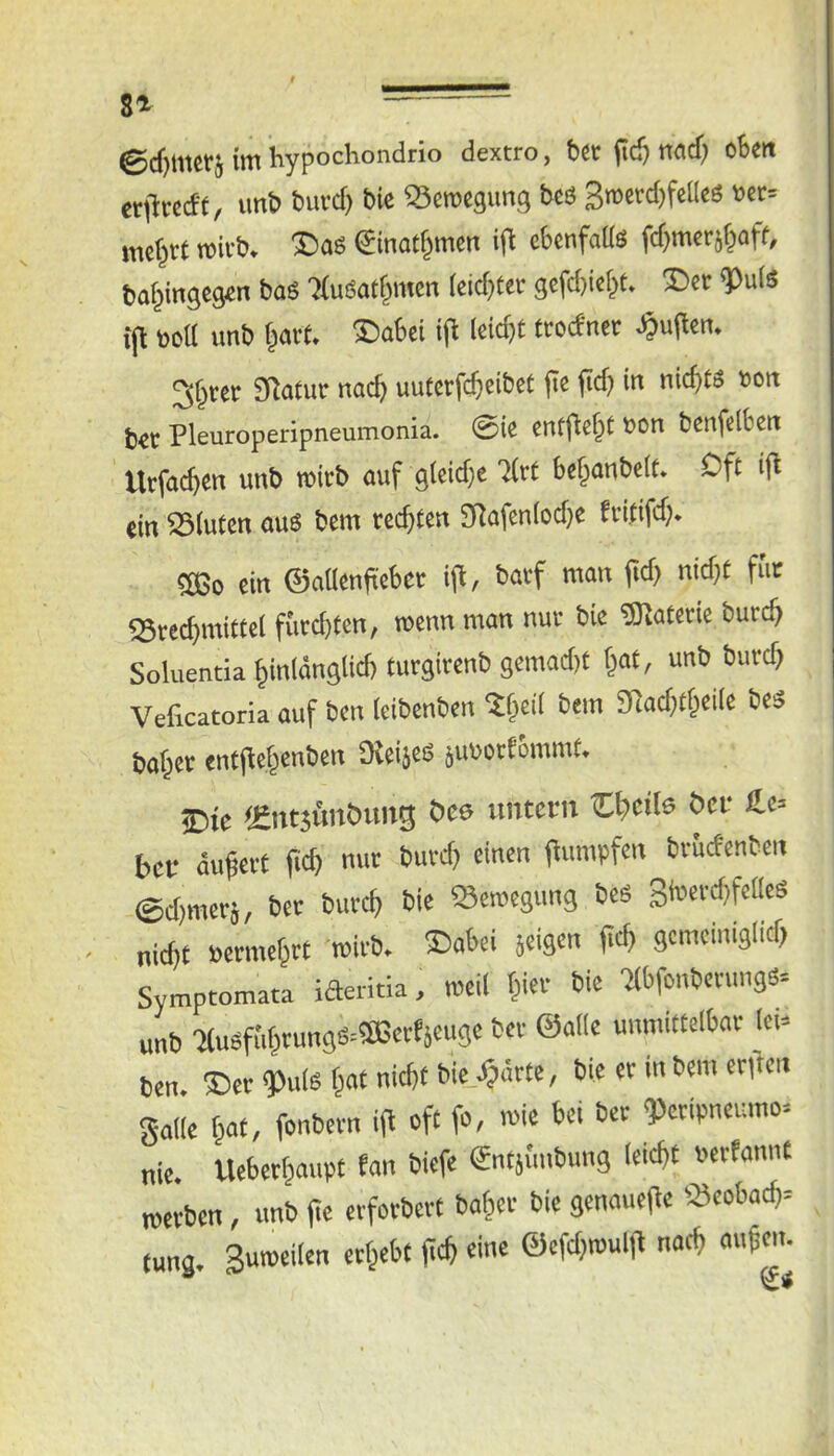 ©djmcM im hypochondrio dextro, 6ct (ic^ nad) cBeit etiltccff, imti tmvcl) bic SScrocgimg bcs 3roecd)feUcs vn= mctjtt »ifb. ®as einat^mcn ifl cbenfatts fdjmcrjf^aff, bo^ingcgcn baS 'XuSat^mm lcid)(et 3cfd)ic(jf. ®cr ^uls i(l Bett imb ®a6ei i(^ 3§tet SRatur naefe uutccfc^eibet (te (id) in nichts »on b<c Pleuroperipneumonia. ©ie tntjlc^t Bon benfclben Utfttc^en unb micb auf glcidjc XrC be^anbclt. Oft ifl «in ®lutcn au« bem teefiten SfJafenlodje fvififd;- ®3o ein ©nücniiebet i|l, batf man fid) nid)t für Srec^mittel füedjten, tBcnn man nuc bie ®atcrie bucc^ Soluentia ^inlänglid) turgirenb gemad)f f^at, unb burc^ Veficatoria auf ben leibenben ?§cil bem giadjtf^cile bcS ba^ct entjlef^enbcn 9{ei}cS juBotfommf. £iie fEntjünöuiig öcs imtcm C^eils öcu £c= bcf äufei-t ficb nur buvd) einen (lumpfen bviirfcnben ©djmecj, bet butc^ bie »eroegung bes 3i»ei'ff)f«“'S nid, t Berme^rt tBivb. ®abei jeigen fiel, gemciniglid, Symptomata iaeritia, weil f,ier bie Xbfonbevung«. unb XuSfM,rungs=®ecCieuge bei- ©alle unmittelbar lei- ben ®erg)ul«f,ae nicht bie Xjdrte, bie er in bem enden galle hat, fonbern ifl oft fo, »ie bei ber Qderipneumo- nie. Ueberhrnipt fan biefe entjunbung leidtt werben, unb fie erforbert baher bie genauefle Scobacfi- tung. Suweilen erhebt fich eine @efd,wulfl nach mifen.