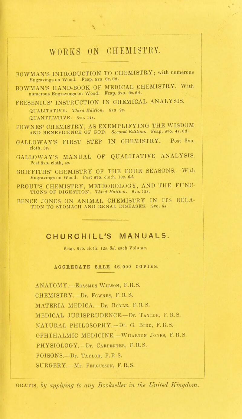 WORKS ON CHEMISTRY. BOWMAN'S INTRODUCTION TO CHEMISTRY; with numerous Engravings on Wood. Fcap. 8vo. 6s. fid. BOWMAN'S HAND-BOOK OF MEDICAL CHEMISTRY. With numerous Engravings on Wood. Fcap. 8vo. 6s. 6d. FRESENIUS' INSTRUCTION IN CHEMICAL ANALYSIS. QUALITATIVE. Third Edition. 8vo. 9s. QUANTITATIVE. 8vo. lis. FOWNES' CHEMISTRY, AS EXEMPLIFYING THE WISDOM AND BENEFICENCE OF GOD. Second Editi07i. Fcap. 8vo. 4s. ed. GALLOWAY'S FIRST STEP IN CHEMISTRY. Post 8vo. cloth, 3s. GALLOWAY'S MANUAL OF QUALITATIVE ANALYSIS. Post 8vo. cloth, 4s. GRIFFITHS' CHEMISTRY OF THE FOUR SEASONS. With Engravings on Wood. Post 8vo. cloth, IDs. 6d. PROUT'S CHEMISTRY, METEOROLOGY, AND THE FUNC- TIONS OF DIGESTION. Third Edition. 8vo. I5s. BENCE JONES ON ANIMAL CHEMISTRY IN ITS RELA- TION TO STOMACH AND RENAL DISEASES. 8vo. lis. CHURCHILUS MANUALS. Fcap. 8vo. cloth. 12s. fid. each Volume. AGGREGATE SALE 46,000 COPIES, ANATOMY.—EuASMUs Wilson, F.R.S. CHEMISTRY.—Dr. Fownes, F.R.S. MATERIA MEDICA.—Dr. Rovle, F.R.S. MEDICAL JURISPRUDENCE.—Dr. Taylok, I'.K.S. NATURAL PHILOSOPHY.—Dr. G. Bied, F.R.S. OPHTHALMIC MEDICINE.—Whauion Jones, F.R.S. PHYSIOLOGY.—Dr. Caepenter, F.R.S. POISONS.—Dr. Taylok, F.R.S. SURGERY.—Mr. Fekqusson, F.R.S. GUATis, /)// applying to any Bookseller in the United Kingdom.