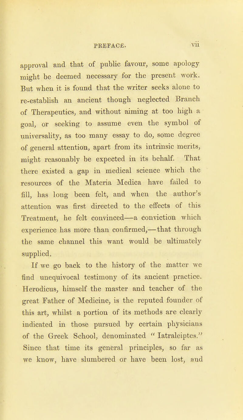 approval and ttat of public favour, some apology might be deemed necessary for the present work. But when it is found that the writer seeks alone to re-establish an ancient though neglected Branch of Therapeutics, and without aiming at too high a goal, or seeking to assume even the symbol of universality, as too many essay to do, some degree of general attention, apart from its intrinsic merits, might reasonably be expected in its behalf. That there existed a gap in medical science which the resources of the Materia Medica have failed to fill, has long been felt, and when the author's attention was first directed to the effects of this Treatment, he felt convinced—a conviction which experience has more than confirmed,—that through the same channel this want would be ultimately supplied. If we go back to the history of the matter Ave find unequivocal testimony of its ancient practice. Herodicus, himself the master and teacher of the great Father of Medicine, is the reputed founder of this art, whUst a portion of its methods are clearly indicated in those pursued by certain physicians of the Greek School, denominated  latraleiptes. Since that time its general principles, so far as we know, have slumbered or have been lost, and