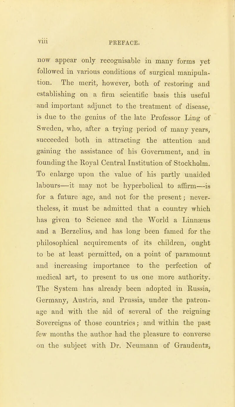 now appear only recognisable in many forms yet followed in various conditions of surgical manipula- tion. The merit, however, both of restoring and establishing on a firm scientific basis this useful and important adjunct to the treatment of disease, is due to the genius of the late Professor Ling of Sweden, who, after a trying period of many years, succeeded both in attracting the attention and gaining the assistance of his Government, and in founding the Royal Central Institution of Stockholm. To enlarge upon the value of his partly unaided labours—it may not be hyperbolical to affirm—is for a future age, and not for the present; never- theless, it must be admitted that a country which has given to Science and the World a Linnaeus and a Berzelius, and has long been famed for the philosophical acquirements of its children, ought to be at least permitted, on a point of pai'amount and increasing importance to the perfection of medical art, to present to us one more authority. The System has already been adopted in Russia, Germany, Austria, and Prussia, under the patron- age and with the aid of several of the reigning Sovereigns of those countries; and within the past few months the author had the pleasure to converse on the subject with Dr. Neumann of Graudentz,