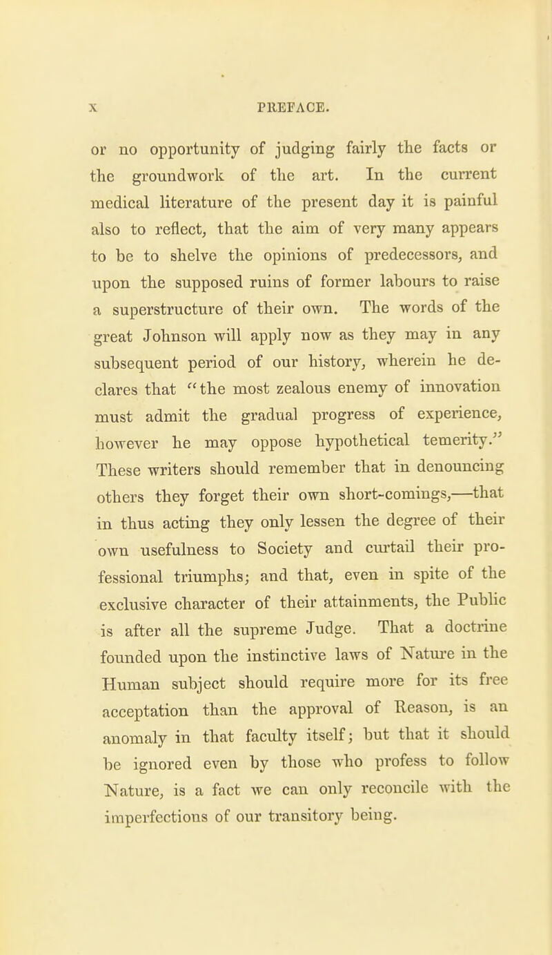 or no opportunity of judging fairly the facts or the groundwork of the art. In the current medical literature of the present day it is painful also to reflect, that the aim of very many appears to be to shelve the opinions of predecessors, and upon the supposed ruins of former labours to raise a superstructure of their own. The words of the great Johnson will apply now as they may in any subsequent period of our history, wherein he de- clares that the most zealous enemy of innovation must admit the gradual progress of experience, however he may oppose hypothetical temerity.'^ These writers should remember that in denouncing others they forget their own short-comings,—that in thus acting they only lessen the degree of their own usefulness to Society and curtail their pro- fessional triumphs; and that, even in spite of the exclusive character of their attainments, the Public is after all the supreme Judge. That a doctrine founded upon the instinctive laws of Natiu-e in the Human subject should require more for its free acceptation than the approval of Keason, is an anomaly in that faculty itself; but that it should be ignored even by those who profess to follow Nature, is a fact we can only reconcile with the imperfections of our transitory being.