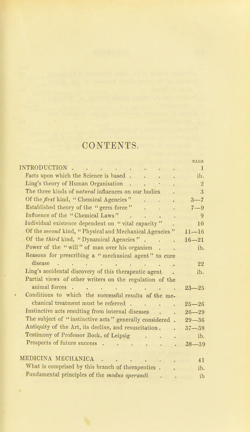 CONTENTS. INTRODUCTION PAGE 1 Facts upon which the Science is based .... ib. Ling's theory of Human Organisation . . • . 2 rrlP fnTPP Kinns at w/y/?/**///infltipnppQ nn nnr linflipc o O Of the first kind,  Chemical Agencies... o- —/ Established theory of the  germ force ... q Influence of the  Chemical Laws . . . . 9 Individual existence dependent on  vital capacity  10 Of the second kind,  Physical and Mechanical Agencies  11- -16 Of the third kind,  Dynamical Agencies  . 16- -21 Power of the  vsdll of man over his organism . ib. Reasons for prescribing a  mechanical agent to cure disease ... 22 Ling's accidental discovery of this therapeutic agent ib. Partial views of other writers on the regulation of the animal forces ........ 23- -25 Conditions to which the successful results of the me- chanical treatment must be referred .... 25- -26 Instinctive acts resulting from internal diseases 26- -29 The subject of  instinctive acts  generally considered . 29- -36 Antiquity of the Art, its decline, and resuscitation. 37- -38 Testimony of Professor Bock, of Leipsig ib. Prospects of future success ...... 38- -39 MEDICINA MECHANICA 41 What is comprised by this branch of therapeutics . ib. Fundamental principles of the modus operandi ib