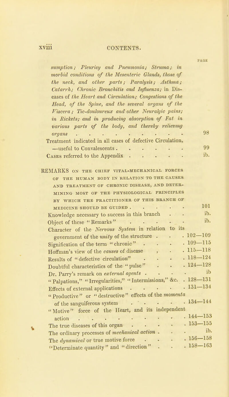 98 sumption; Pleurisy and Pneumonia; Struma; in morlid conditions of the Mesenteric Glands, those of the neck, and other parts; Paralysis; Asthma; Catarrh; Chronic Bronchitis and Influenza; in Dis- eases of the Heart and Circulation; Congestions of the Head, of the Spine, and the several organs of the Viscera; Tic-douloureux and other Neuralgic pains; in Rickets; and in producing absorption of Fat in various parts of the body, and thereby relieving organs ......... Treatment indicated in all cases of defective Circulation, —useful to Convalescents ...... 99 Cases referred to the Appendix ib. REMARKS ON the chief vital-mechanical forces OF THE HUMAN BODY IN RELATION TO THE CAUSES AND TREATMENT OF CHRONIC DISEASE, AND DETER- MINING MOST OF THE PHYSIOLOGICAL PRINCIPLES BY VTHICH THE PRACTITIONER OF THIS BRANCH OF MEDICINE SHOULD BE GUIDED 101 Knowledge necessary to success in this branch . . ib. Object of these  Remarks ib. Character of the Nervous System in relation to its government of the Mm7y of the structure . . .102—109 Signification of the term  chronic  . . . -109—115 Hoflfman's view of the causes of disease , • . 115:—118 Results of  defective circulation . . . .118—124 Doubtful characteristics of the  pulse  . . .124—128 Dr. Parry's remark on external agents . . . • ib Palpations, Irregularities,  Intermissions, &c. . 128—131 Effects of external applications 131 134  Productive  or  destructive  eflfects of the momenta of the sanguiferous system . . Motive force of the Heart, and its independent 134—144 144—153 action The true diseases of this organ 1^3 155 The ordinaiy processes of mechanical action ... ib. The dynamical or true motive force .... 156—158 Determinate quantity and direction . • .158—163