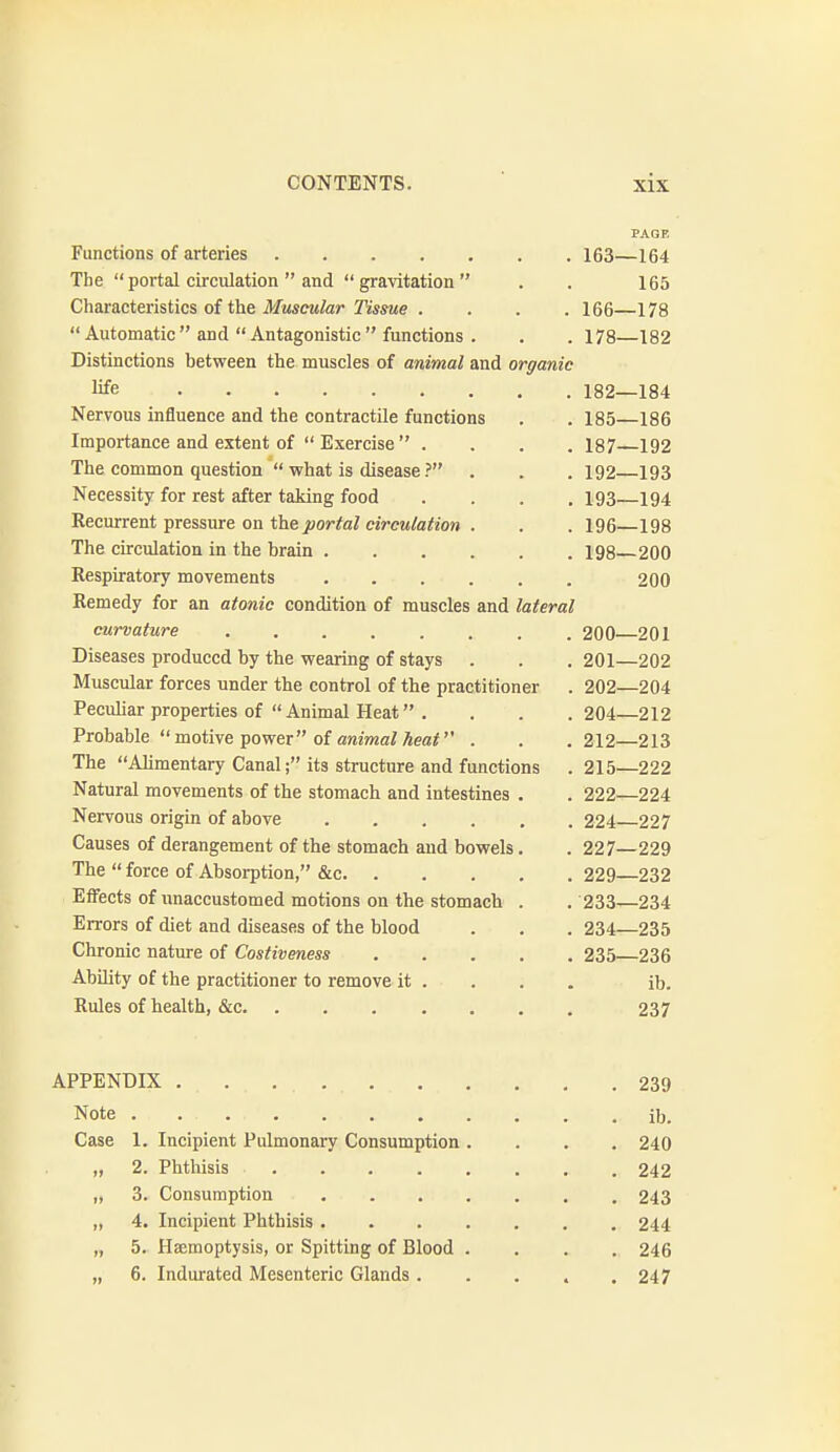 PAGE Functions of arteries 163—164 The  portal circulation  and  gravitation  . . 165 Characteristics of the Muscular Tissue .... 166—178 Automatic and Antagonistic functions . . . 178—182 Distinctions between the muscles of animal and organic life 182—184 Nervous influence and the contractile functions . . 185—186 Importance and extent of  Exercise  .... 187 192 The common question  what is disease ? . . . 192 193 Necessity for rest after taking food .... 193 194 Recurrent pressure on the j»or/a^ eircM/a^ioM . . . 196—198 The circulation in the brain 198 200 Respiratory movements 200 Remedy for an atonic condition of muscles and lateral curvature 200—201 Diseases produced by the wearing of stays . . .201—202 Muscular forces under the control of the practitioner . 202—204 Peculiar properties of  Animal Heat . . . .204—212 Probable motive power of aniwaiAear' . . .212—213 The Alimentary Canal; its structure and functions . 215—222 Natural movements of the stomach and intestines . . 222—224 Nervous origin of above 224 227 Causes of derangement of the stomach and bowels. . 227—229 The  force of Absorption, &c 229—232 Effects of unaccustomed motions on the stomach . . 233—234 Errors of diet and diseases of the blood . . . 234—235 Chronic nature of Costiveness 235—236 Ability of the practitioner to remove it ... . ib. Rules of health, &c 237 APPENDIX 239 Note ib. Case 1. Incipient Pulmonary Consumption .... 240 „ 2. Phthisis 242 „ 3. Consumption 243 „ 4. Incipient Phthisis 244 „ 5. Haemoptysis, or Spitting of Blood .... 246 „ 6. Indurated Mesenteric Glands. . . . .247